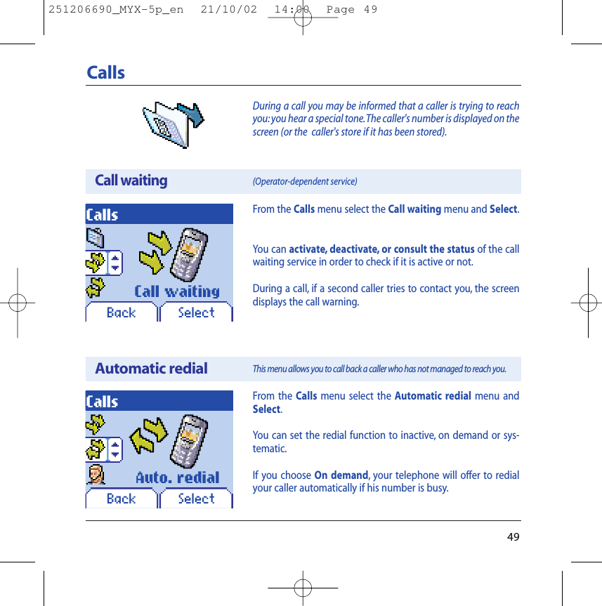 49During a call you may be informed that a caller is trying to reachyou: you hear a special tone.The caller&apos;s number is displayed on thescreen (or the  caller&apos;s store if it has been stored).CallsCall waitingAutomatic redialCallsCallsFrom the Calls menu select the Automatic redial menu andSelect.You can set the redial function to inactive, on demand or sys-tematic.If you choose On demand, your telephone will offer to redialyour caller automatically if his number is busy.(Operator-dependent service) This menu allows you to call back a caller who has not managed to reach you.SelectSelectCall waitingAuto. redialFrom the Calls menu select the Call waiting menu and Select.You can activate, deactivate, or consult the status of the callwaiting service in order to check if it is active or not.During a call, if a second caller tries to contact you, the screendisplays the call warning.BackBack251206690_MYX-5p_en  21/10/02  14:00  Page 49