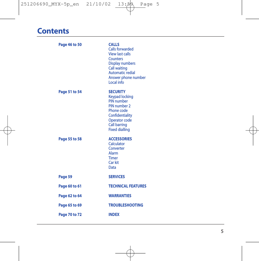 5ContentsPage 46 to 50 CALLSCalls forwardedView last callsCountersDisplay numbersCall waitingAutomatic redialAnswer phone number Local infoPage 51 to 54 SECURITYKeypad lockingPIN numberPIN number 2Phone codeConfidentialityOperator codeCall barringFixed diallingPage 55 to 58 ACCESSORIESCalculatorConverterAlarmTimerCar kitDataPage 59 SERVICESPage 60 to 61  TECHNICAL FEATURESPage 62 to 64 WARRANTIESPage 65 to 69 TROUBLESHOOTINGPage 70 to 72 INDEX251206690_MYX-5p_en  21/10/02  13:59  Page 5