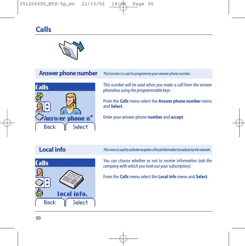 50CallsAnswer phone numberLocal infoCallsCallsYou can choose whether or not to receive information (ask thecompany with which you took out your subscription).From the Calls menu select the Local info menu and Select.This function is used to programme your answer phone number.This menu is used to activate reception of local information broadcast by the network.SelectSelectAnswer phone n°Local info.This number will be used when you make a call from the answerphonebox using the programmable keys.From the Calls menu select the Answer phone number menuand Select.Enter your answer phone number and accept.BackBack251206690_MYX-5p_en  21/10/02  14:00  Page 50