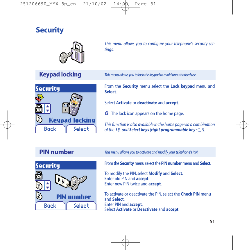 51This menu allows you to configure your telephone&apos;s security set-tings.SecurityKeypad lockingPIN numberSecuritySecurityFrom the Security menu select the PIN number menu and Select.To modify the PIN, select Modify and Select.Enter old PIN and accept.Enter new PIN twice and accept.To activate or deactivate the PIN, select the Check PIN menuand Select.Enter PIN and accept.Select Activate or Deactivate and accept.This menu allows you to lock the keypad to avoid unauthorised use.This menu allows you to activate and modify your telephone&apos;s PIN.SelectSelectKeypad lockingPIN numberFrom the Security menu select the Lock keypad menu andSelect.Select Activate or deactivate and accept.The lock icon appears on the home page.This function is also available in the home page via a combinationof the0and Select keys (right programmable key 4).BackBack251206690_MYX-5p_en  21/10/02  14:00  Page 51