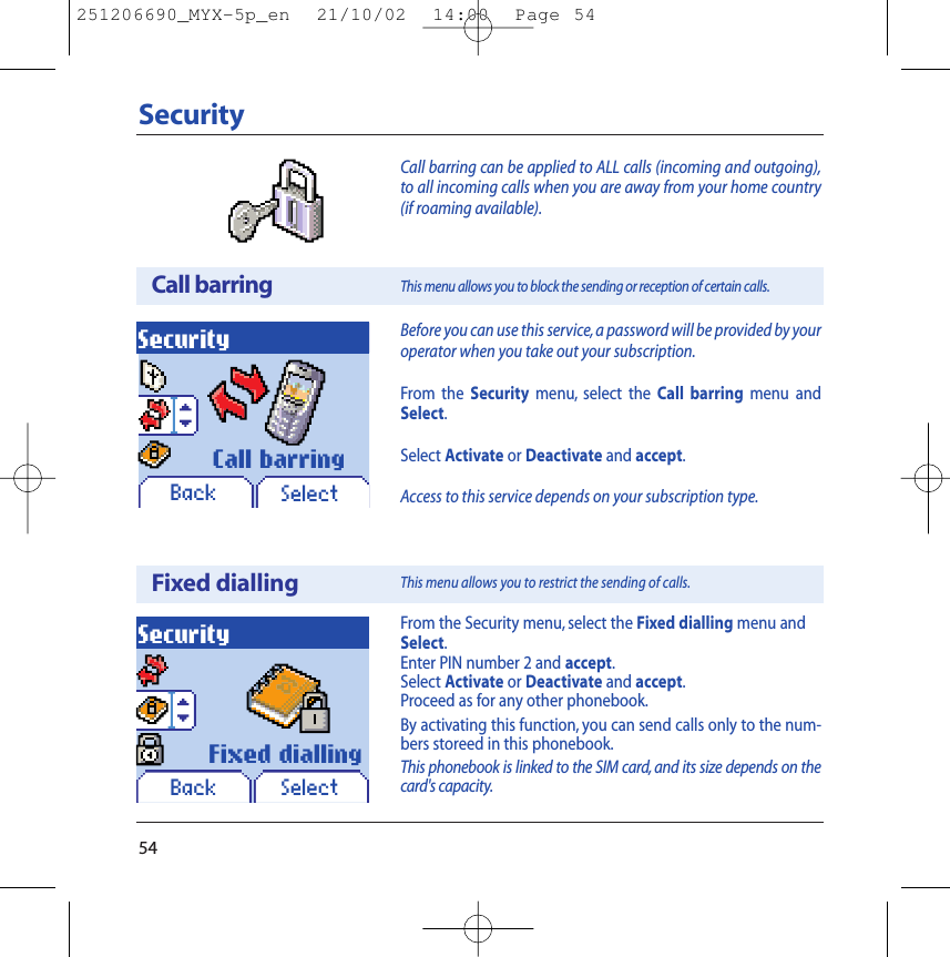 54SecurityCall barringSecurityBefore you can use this service,a password will be provided by youroperator when you take out your subscription.From the Security menu, select the Call barring menu andSelect.Select Activate or Deactivate and accept.Access to this service depends on your subscription type.This menu allows you to block the sending or reception of certain calls.SelectCall barringBackCall barring can be applied to ALL calls (incoming and outgoing),to all incoming calls when you are away from your home country(if roaming available).Fixed diallingSecurityFrom the Security menu, select the Fixed dialling menu andSelect.Enter PIN number 2 and accept.Select Activate or Deactivate and accept.Proceed as for any other phonebook.By activating this function, you can send calls only to the num-bers storeed in this phonebook.This phonebook is linked to the SIM card, and its size depends on thecard&apos;s capacity.SelectFixed diallingBackThis menu allows you to restrict the sending of calls.251206690_MYX-5p_en  21/10/02  14:00  Page 54