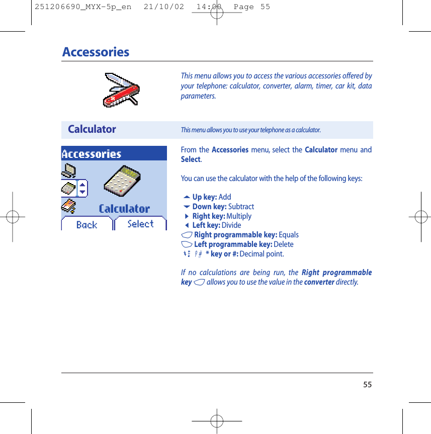 55This menu allows you to access the various accessories offered byyour telephone: calculator, converter, alarm, timer, car kit, dataparameters.AccessoriesCalculatorAccessoriesThis menu allows you to use your telephone as a calculator.SelectCalculatorFrom the Accessories menu, select the Calculator menu andSelect.You can use the calculator with the help of the following keys:5Up key: Add6Down key: Subtract8Right key: Multiply7Left key: Divide4Right programmable key: Equals3Left programmable key: Delete09 * key or #: Decimal point.If no calculations are being run, the Right programmablekey 4allows you to use the value in the converter directly.Back251206690_MYX-5p_en  21/10/02  14:00  Page 55