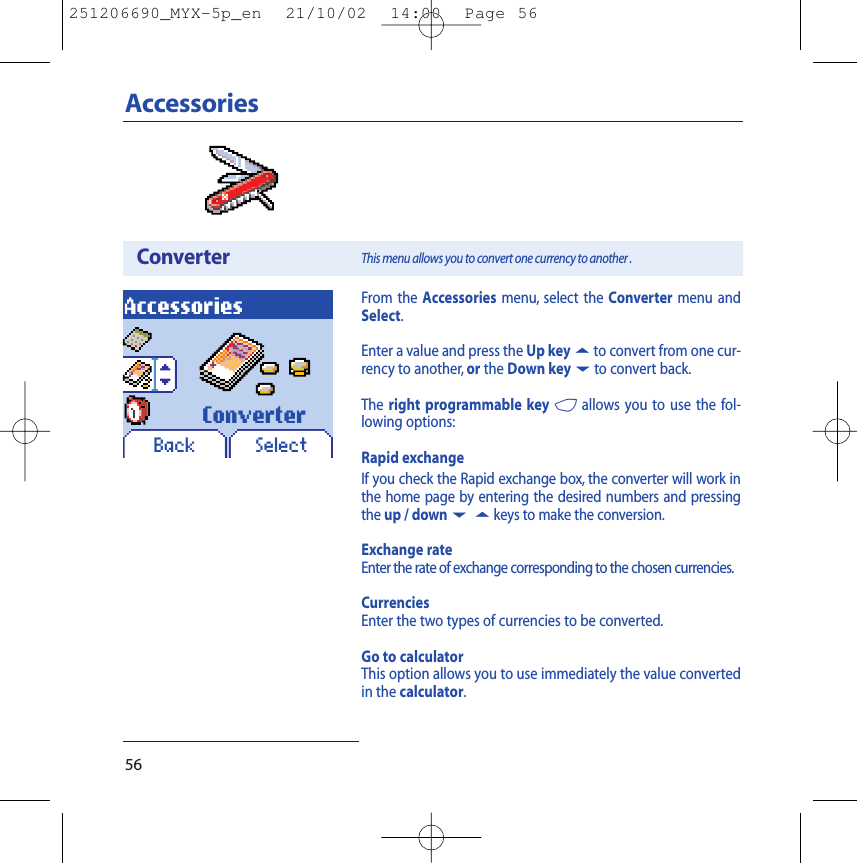 56AccessoriesConverterAccessoriesThis menu allows you to convert one currency to another .SelectConverterFrom the Accessories menu, select the Converter menu andSelect.Enter a value and press the Up key5to convert from one cur-rency to another, or the Down key6to convert back.The right programmable key 4allows you to use the fol-lowing options:Rapid exchangeIf you check the Rapid exchange box, the converter will work inthe home page by entering the desired numbers and pressingthe up / down65keys to make the conversion.Exchange rateEnter the rate of exchange corresponding to the chosen currencies.CurrenciesEnter the two types of currencies to be converted.Go to calculatorThis option allows you to use immediately the value convertedin the calculator.Back251206690_MYX-5p_en  21/10/02  14:00  Page 56