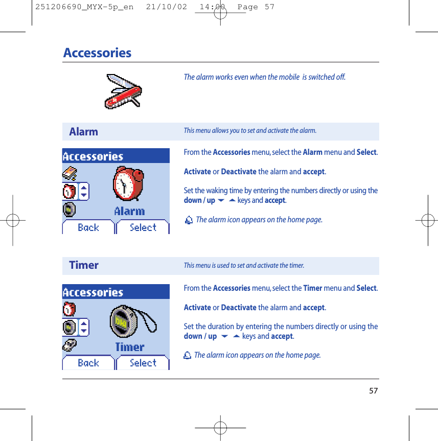 57AccessoriesAlarmTimerAccessoriesBack SelectAlarmAccessoriesBack SelectTimerFrom the Accessories menu,select the Alarm menu and Select.Activate or Deactivate the alarm and accept.Set the waking time by entering the numbers directly or using thedown / up65keys and accept.The alarm icon appears on the home page.From the Accessories menu, select the Timer menu and Select.Activate or Deactivate the alarm and accept.Set the duration by entering the numbers directly or using thedown / up 65keys and accept.The alarm icon appears on the home page.This menu allows you to set and activate the alarm.This menu is used to set and activate the timer.The alarm works even when the mobile  is switched off.251206690_MYX-5p_en  21/10/02  14:00  Page 57