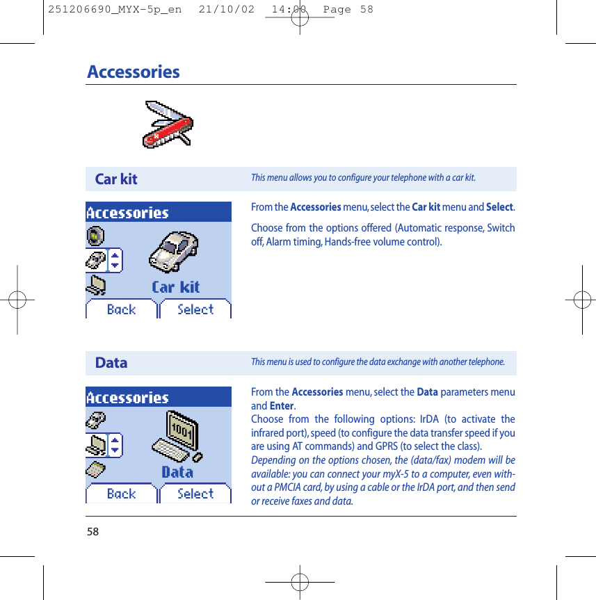 58AccessoriesCar kitDataAccessoriesBack SelectCar kitAccessoriesBack SelectDataFrom the Accessories menu,select the Car kit menu and Select.Choose from the options offered (Automatic response, Switchoff, Alarm timing, Hands-free volume control).From the Accessories menu, select the Data parameters menuand Enter.Choose from the following options: IrDA (to activate theinfrared port), speed (to configure the data transfer speed if youare using AT commands) and GPRS (to select the class).Depending on the options chosen, the (data/fax) modem will beavailable: you can connect your myX-5 to a computer, even with-out a PMCIA card, by using a cable or the IrDA port, and then sendor receive faxes and data.This menu allows you to configure your telephone with a car kit.This menu is used to configure the data exchange with another telephone.251206690_MYX-5p_en  21/10/02  14:00  Page 58