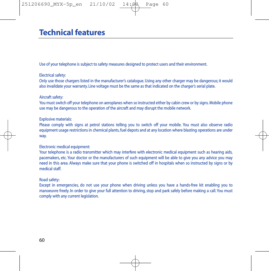 60Technical featuresUse of your telephone is subject to safety measures designed to protect users and their environment.Electrical safety:Only use those chargers listed in the manufacturer’s catalogue. Using any other charger may be dangerous; it wouldalso invalidate your warranty. Line voltage must be the same as that indicated on the charger’s serial plate.Aircraft safety:You must switch off your telephone on aeroplanes when so instructed either by cabin crew or by signs. Mobile phoneuse may be dangerous to the operation of the aircraft and may disrupt the mobile network.Explosive materials:Please comply with signs at petrol stations telling you to switch off your mobile. You must also observe radio equipment usage restrictions in chemical plants, fuel depots and at any location where blasting operations are underway.Electronic medical equipment:Your telephone is a radio transmitter which may interfere with electronic medical equipment such as hearing aids,pacemakers, etc. Your doctor or the manufacturers of such equipment will be able to give you any advice you mayneed in this area. Always make sure that your phone is switched off in hospitals when so instructed by signs or by medical staff.Road safety:Except in emergencies, do not use your phone when driving unless you have a hands-free kit enabling you to manoeuvre freely. In order to give your full attention to driving, stop and park safely before making a call. You mustcomply with any current legislation.251206690_MYX-5p_en  21/10/02  14:00  Page 60