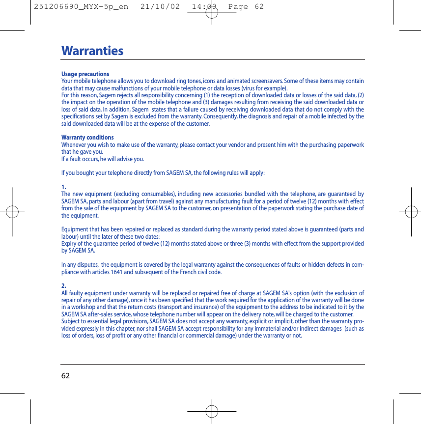 62WarrantiesUsage precautionsYour mobile telephone allows you to download ring tones, icons and animated screensavers.Some of these items may containdata that may cause malfunctions of your mobile telephone or data losses (virus for example).For this reason, Sagem rejects all responsibility concerning (1) the reception of downloaded data or losses of the said data, (2)the impact on the operation of the mobile telephone and (3) damages resulting from receiving the said downloaded data orloss of said data. In addition, Sagem  states that a failure caused by receiving downloaded data that do not comply with thespecifications set by Sagem is excluded from the warranty. Consequently, the diagnosis and repair of a mobile infected by thesaid downloaded data will be at the expense of the customer.Warranty conditionsWhenever you wish to make use of the warranty, please contact your vendor and present him with the purchasing paperworkthat he gave you.If a fault occurs, he will advise you.If you bought your telephone directly from SAGEM SA, the following rules will apply:1.The new equipment (excluding consumables), including new accessories bundled with the telephone, are guaranteed bySAGEM SA, parts and labour (apart from travel) against any manufacturing fault for a period of twelve (12) months with effectfrom the sale of the equipment by SAGEM SA to the customer, on presentation of the paperwork stating the purchase date ofthe equipment.Equipment that has been repaired or replaced as standard during the warranty period stated above is guaranteed (parts andlabour) until the later of these two dates:Expiry of the guarantee period of twelve (12) months stated above or three (3) months with effect from the support providedby SAGEM SA.In any disputes, the equipment is covered by the legal warranty against the consequences of faults or hidden defects in com-pliance with articles 1641 and subsequent of the French civil code.2.All faulty equipment under warranty will be replaced or repaired free of charge at SAGEM SA&apos;s option (with the exclusion ofrepair of any other damage), once it has been specified that the work required for the application of the warranty will be donein a workshop and that the return costs (transport and insurance) of the equipment to the address to be indicated to it by theSAGEM SA after-sales service, whose telephone number will appear on the delivery note, will be charged to the customer.Subject to essential legal provisions, SAGEM SA does not accept any warranty, explicit or implicit, other than the warranty pro-vided expressly in this chapter, nor shall SAGEM SA accept responsibility for any immaterial and/or indirect damages  (such asloss of orders, loss of profit or any other financial or commercial damage) under the warranty or not.251206690_MYX-5p_en  21/10/02  14:00  Page 62