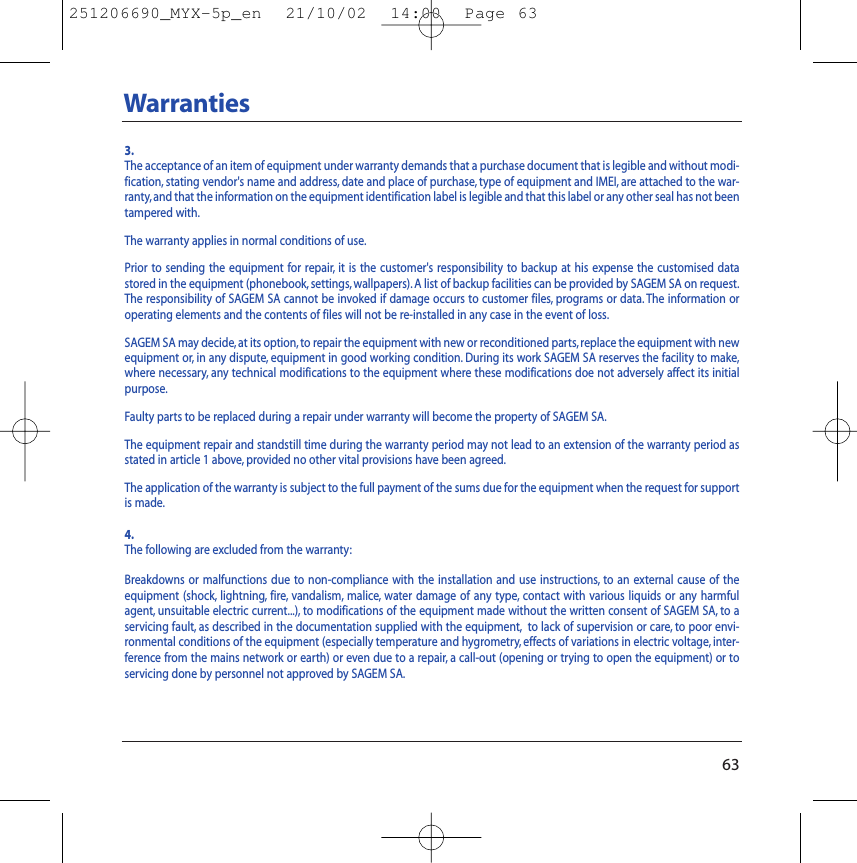 63Warranties3.The acceptance of an item of equipment under warranty demands that a purchase document that is legible and without modi-fication, stating vendor&apos;s name and address, date and place of purchase, type of equipment and IMEI, are attached to the war-ranty, and that the information on the equipment identification label is legible and that this label or any other seal has not beentampered with.The warranty applies in normal conditions of use.Prior to sending the equipment for repair, it is the customer&apos;s responsibility to backup at his expense the customised datastored in the equipment (phonebook, settings, wallpapers). A list of backup facilities can be provided by SAGEM SA on request.The responsibility of SAGEM SA cannot be invoked if damage occurs to customer files, programs or data. The information oroperating elements and the contents of files will not be re-installed in any case in the event of loss.SAGEM SA may decide, at its option, to repair the equipment with new or reconditioned parts,replace the equipment with newequipment or, in any dispute, equipment in good working condition. During its work SAGEM SA reserves the facility to make,where necessary, any technical modifications to the equipment where these modifications doe not adversely affect its initialpurpose.Faulty parts to be replaced during a repair under warranty will become the property of SAGEM SA.The equipment repair and standstill time during the warranty period may not lead to an extension of the warranty period asstated in article 1 above, provided no other vital provisions have been agreed.The application of the warranty is subject to the full payment of the sums due for the equipment when the request for supportis made.4.The following are excluded from the warranty:Breakdowns or malfunctions due to non-compliance with the installation and use instructions, to an external cause of theequipment (shock, lightning, fire, vandalism, malice, water damage of any type, contact with various liquids or any harmfulagent, unsuitable electric current...), to modifications of the equipment made without the written consent of SAGEM SA, to aservicing fault, as described in the documentation supplied with the equipment, to lack of supervision or care, to poor envi-ronmental conditions of the equipment (especially temperature and hygrometry, effects of variations in electric voltage, inter-ference from the mains network or earth) or even due to a repair, a call-out (opening or trying to open the equipment) or toservicing done by personnel not approved by SAGEM SA.251206690_MYX-5p_en  21/10/02  14:00  Page 63