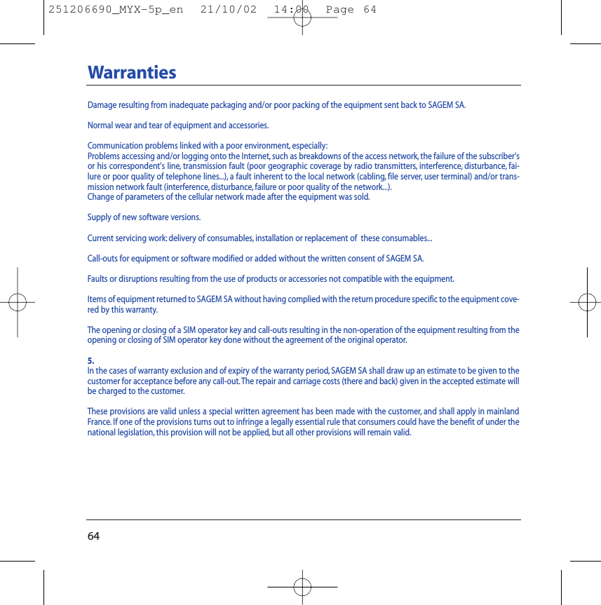 64WarrantiesDamage resulting from inadequate packaging and/or poor packing of the equipment sent back to SAGEM SA.Normal wear and tear of equipment and accessories.Communication problems linked with a poor environment, especially:Problems accessing and/or logging onto the Internet, such as breakdowns of the access network, the failure of the subscriber&apos;sor his correspondent&apos;s line, transmission fault (poor geographic coverage by radio transmitters, interference, disturbance, fai-lure or poor quality of telephone lines...), a fault inherent to the local network (cabling, file server, user terminal) and/or trans-mission network fault (interference, disturbance, failure or poor quality of the network...).Change of parameters of the cellular network made after the equipment was sold.Supply of new software versions.Current servicing work: delivery of consumables, installation or replacement of  these consumables...Call-outs for equipment or software modified or added without the written consent of SAGEM SA.Faults or disruptions resulting from the use of products or accessories not compatible with the equipment.Items of equipment returned to SAGEM SA without having complied with the return procedure specific to the equipment cove-red by this warranty.The opening or closing of a SIM operator key and call-outs resulting in the non-operation of the equipment resulting from theopening or closing of SIM operator key done without the agreement of the original operator.5.In the cases of warranty exclusion and of expiry of the warranty period, SAGEM SA shall draw up an estimate to be given to thecustomer for acceptance before any call-out.The repair and carriage costs (there and back) given in the accepted estimate willbe charged to the customer.These provisions are valid unless a special written agreement has been made with the customer, and shall apply in mainlandFrance. If one of the provisions turns out to infringe a legally essential rule that consumers could have the benefit of under thenational legislation, this provision will not be applied, but all other provisions will remain valid.251206690_MYX-5p_en  21/10/02  14:00  Page 64