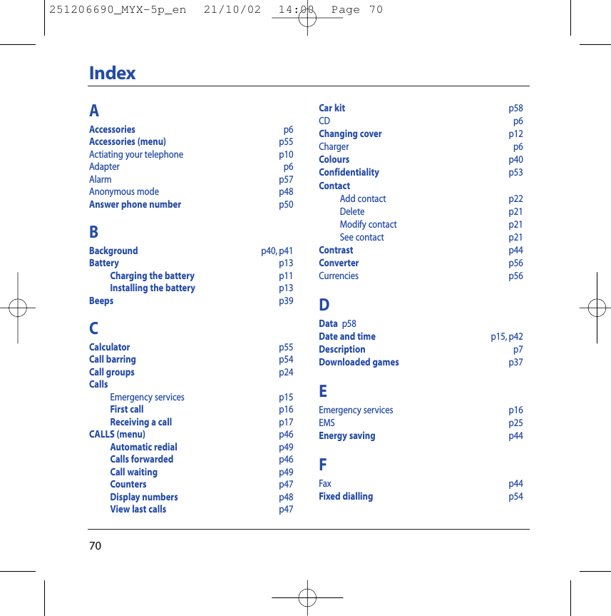 70IndexAAccessories p6Accessories (menu) p55Actiating your telephone p10Adapter    p6Alarm p57Anonymous mode p48Answer phone number p50BBackground p40, p41Battery  p13Charging the battery p11Installing the battery p13Beeps p39CCalculator  p55Call barring p54Call groups p24CallsEmergency services p15First call p16Receiving a call  p17CALLS (menu) p46Automatic redial  p49Calls forwarded p46Call waiting p49Counters  p47Display numbers p48View last calls p47Car kit p58CD p6Changing cover p12Charger p6Colours p40Confidentiality p53ContactAdd contact p22Delete p21Modify contact p21See contact p21Contrast p44Converter p56Currencies p56DData p58Date and time p15, p42Description p7Downloaded games p37EEmergency services p16EMS p25Energy saving p44FFax  p44Fixed dialling p54251206690_MYX-5p_en  21/10/02  14:00  Page 70