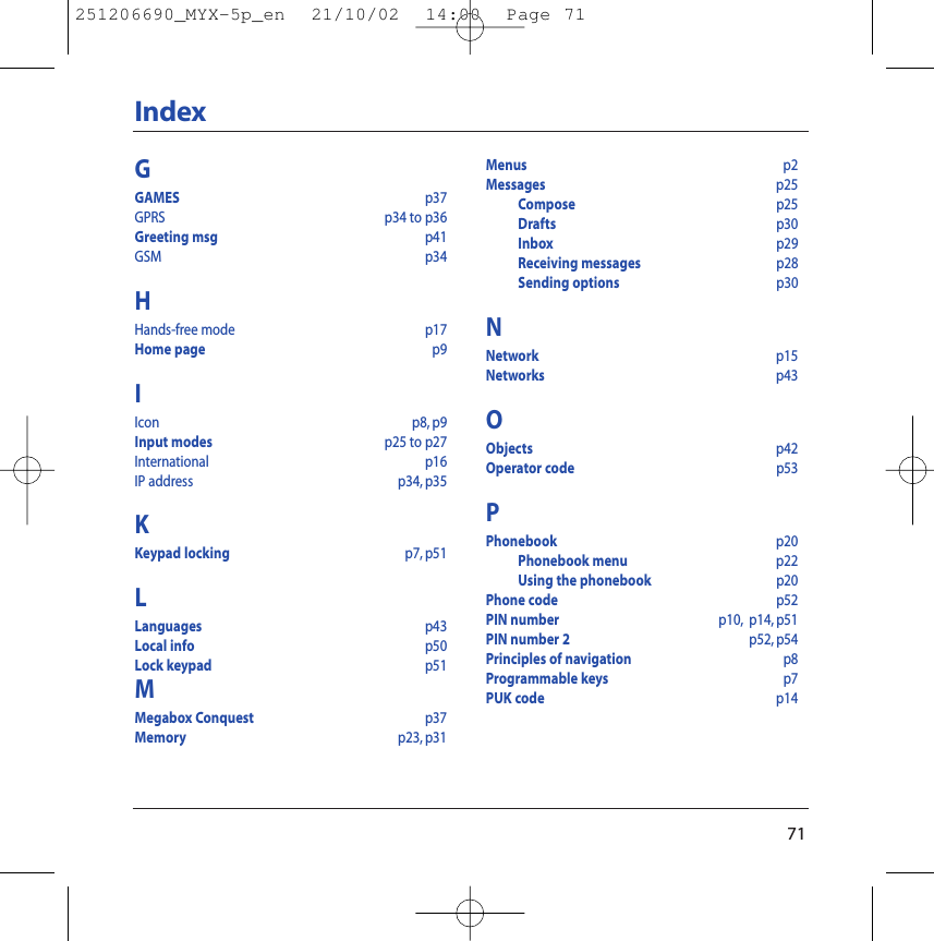 71IndexGGAMES p37GPRS  p34 to p36Greeting msg p41GSM  p34HHands-free mode p17Home page p9IIcon p8, p9Input modes p25 to p27International p16IP address p34, p35KKeypad locking p7, p51LLanguages p43Local info p50Lock keypad p51MMegabox Conquest  p37Memory p23, p31Menus p2Messages p25Compose p25Drafts p30Inbox p29Receiving messages p28Sending options p30NNetwork  p15Networks p43OObjects p42Operator code p53PPhonebook p20Phonebook menu p22Using the phonebook p20Phone code p52PIN number p10, p14, p51PIN number 2 p52, p54Principles of navigation p8Programmable keys p7PUK code p14251206690_MYX-5p_en  21/10/02  14:00  Page 71
