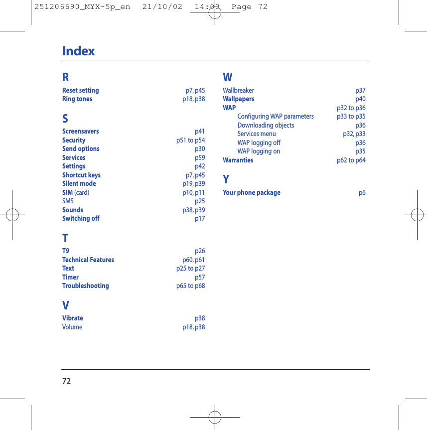 72IndexRReset setting p7, p45Ring tones p18, p38SScreensavers p41Security p51 to p54Send options p30Services p59Settings p42Shortcut keys p7, p45Silent mode p19, p39SIM (card) p10, p11SMS p25Sounds p38, p39Switching off  p17TT9 p26Technical Features p60, p61Text p25 to p27Timer p57Troubleshooting p65 to p68VVibrate p38Volume p18, p38WWallbreaker p37Wallpapers p40WAP p32 to p36Configuring WAP parameters p33 to p35Downloading objects p36Services menu p32, p33WAP logging off p36WAP logging on p35Warranties p62 to p64YYour phone package p6251206690_MYX-5p_en  21/10/02  14:00  Page 72