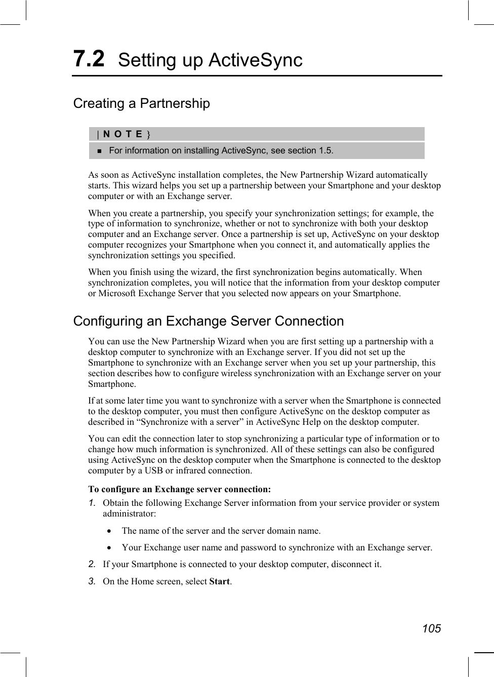   105 7.2  Setting up ActiveSync Creating a Partnership  |NOTE}   For information on installing ActiveSync, see section 1.5.  As soon as ActiveSync installation completes, the New Partnership Wizard automatically starts. This wizard helps you set up a partnership between your Smartphone and your desktop computer or with an Exchange server.  When you create a partnership, you specify your synchronization settings; for example, the type of information to synchronize, whether or not to synchronize with both your desktop computer and an Exchange server. Once a partnership is set up, ActiveSync on your desktop computer recognizes your Smartphone when you connect it, and automatically applies the synchronization settings you specified. When you finish using the wizard, the first synchronization begins automatically. When synchronization completes, you will notice that the information from your desktop computer or Microsoft Exchange Server that you selected now appears on your Smartphone. Configuring an Exchange Server Connection You can use the New Partnership Wizard when you are first setting up a partnership with a desktop computer to synchronize with an Exchange server. If you did not set up the Smartphone to synchronize with an Exchange server when you set up your partnership, this section describes how to configure wireless synchronization with an Exchange server on your Smartphone. If at some later time you want to synchronize with a server when the Smartphone is connected to the desktop computer, you must then configure ActiveSync on the desktop computer as described in “Synchronize with a server” in ActiveSync Help on the desktop computer. You can edit the connection later to stop synchronizing a particular type of information or to change how much information is synchronized. All of these settings can also be configured using ActiveSync on the desktop computer when the Smartphone is connected to the desktop computer by a USB or infrared connection. To configure an Exchange server connection: 1.  Obtain the following Exchange Server information from your service provider or system administrator: •  The name of the server and the server domain name. •  Your Exchange user name and password to synchronize with an Exchange server. 2.  If your Smartphone is connected to your desktop computer, disconnect it. 3.  On the Home screen, select Start. 