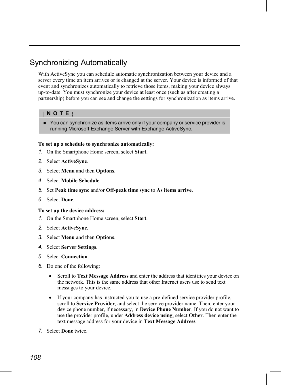  108  Synchronizing Automatically With ActiveSync you can schedule automatic synchronization between your device and a server every time an item arrives or is changed at the server. Your device is informed of that event and synchronizes automatically to retrieve those items, making your device always up-to-date. You must synchronize your device at least once (such as after creating a partnership) before you can see and change the settings for synchronization as items arrive.  |NOTE}   You can synchronize as items arrive only if your company or service provider is running Microsoft Exchange Server with Exchange ActiveSync.  To set up a schedule to synchronize automatically: 1.  On the Smartphone Home screen, select Start. 2.  Select ActiveSync. 3.  Select Menu and then Options. 4.  Select Mobile Schedule. 5.  Set Peak time sync and/or Off-peak time sync to As items arrive. 6.  Select Done. To set up the device address: 1.  On the Smartphone Home screen, select Start. 2.  Select ActiveSync. 3.  Select Menu and then Options. 4.  Select Server Settings. 5.  Select Connection. 6.  Do one of the following: •  Scroll to Text Message Address and enter the address that identifies your device on the network. This is the same address that other Internet users use to send text messages to your device. •  If your company has instructed you to use a pre-defined service provider profile, scroll to Service Provider, and select the service provider name. Then, enter your device phone number, if necessary, in Device Phone Number. If you do not want to use the provider profile, under Address device using, select Other. Then enter the text message address for your device in Text Message Address. 7.  Select Done twice. 