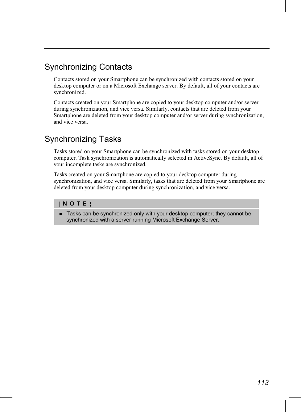   113  Synchronizing Contacts Contacts stored on your Smartphone can be synchronized with contacts stored on your desktop computer or on a Microsoft Exchange server. By default, all of your contacts are synchronized. Contacts created on your Smartphone are copied to your desktop computer and/or server during synchronization, and vice versa. Similarly, contacts that are deleted from your Smartphone are deleted from your desktop computer and/or server during synchronization, and vice versa. Synchronizing Tasks Tasks stored on your Smartphone can be synchronized with tasks stored on your desktop computer. Task synchronization is automatically selected in ActiveSync. By default, all of your incomplete tasks are synchronized. Tasks created on your Smartphone are copied to your desktop computer during synchronization, and vice versa. Similarly, tasks that are deleted from your Smartphone are deleted from your desktop computer during synchronization, and vice versa.  |NOTE}   Tasks can be synchronized only with your desktop computer; they cannot be synchronized with a server running Microsoft Exchange Server. 