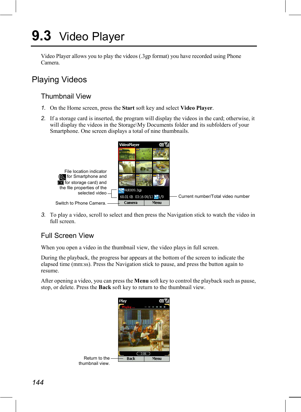  144 9.3  Video Player Video Player allows you to play the videos (.3gp format) you have recorded using Phone Camera.  Playing Videos Thumbnail View 1.  On the Home screen, press the Start soft key and select Video Player. 2.  If a storage card is inserted, the program will display the videos in the card; otherwise, it will display the videos in the Storage\My Documents folder and its subfolders of your Smartphone. One screen displays a total of nine thumbnails.  3.  To play a video, scroll to select and then press the Navigation stick to watch the video in full screen. Full Screen View When you open a video in the thumbnail view, the video plays in full screen. During the playback, the progress bar appears at the bottom of the screen to indicate the elapsed time (mm:ss). Press the Navigation stick to pause, and press the button again to resume. After opening a video, you can press the Menu soft key to control the playback such as pause, stop, or delete. Press the Back soft key to return to the thumbnail view.  Return to thethumbnail view.Switch to Phone Camera.Current number/Total video number File location indicator( for Smartphone and for storage card) andthe file properties of theselected video