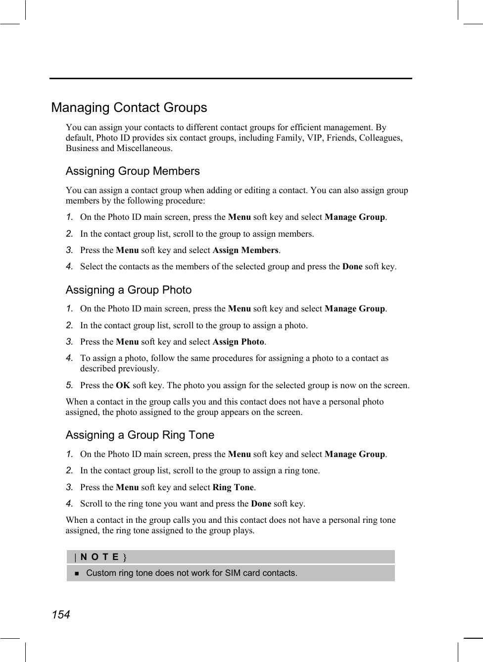  154  Managing Contact Groups You can assign your contacts to different contact groups for efficient management. By default, Photo ID provides six contact groups, including Family, VIP, Friends, Colleagues, Business and Miscellaneous. Assigning Group Members You can assign a contact group when adding or editing a contact. You can also assign group members by the following procedure: 1.  On the Photo ID main screen, press the Menu soft key and select Manage Group. 2.  In the contact group list, scroll to the group to assign members. 3.  Press the Menu soft key and select Assign Members. 4.  Select the contacts as the members of the selected group and press the Done soft key. Assigning a Group Photo 1.  On the Photo ID main screen, press the Menu soft key and select Manage Group. 2.  In the contact group list, scroll to the group to assign a photo. 3.  Press the Menu soft key and select Assign Photo. 4.  To assign a photo, follow the same procedures for assigning a photo to a contact as described previously. 5.  Press the OK soft key. The photo you assign for the selected group is now on the screen. When a contact in the group calls you and this contact does not have a personal photo assigned, the photo assigned to the group appears on the screen. Assigning a Group Ring Tone 1.  On the Photo ID main screen, press the Menu soft key and select Manage Group. 2.  In the contact group list, scroll to the group to assign a ring tone. 3.  Press the Menu soft key and select Ring Tone. 4.  Scroll to the ring tone you want and press the Done soft key. When a contact in the group calls you and this contact does not have a personal ring tone assigned, the ring tone assigned to the group plays.  |NOTE}   Custom ring tone does not work for SIM card contacts.  