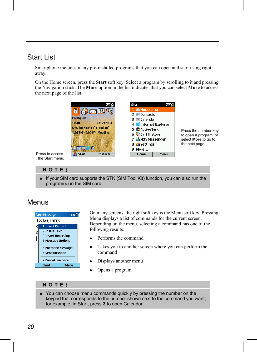  20  Start List Smartphone includes many pre-installed programs that you can open and start using right away. On the Home screen, press the Start soft key. Select a program by scrolling to it and pressing the Navigation stick. The More option in the list indicates that you can select More to access the next page of the list.     |NOTE}   If your SIM card supports the STK (SIM Tool Kit) function, you can also run the program(s) in the SIM card.  Menus  On many screens, the right soft key is the Menu soft key. Pressing Menu displays a list of commands for the current screen. Depending on the menu, selecting a command has one of the following results:   Performs the command   Takes you to another screen where you can perform the command   Displays another menu   Opens a program  |NOTE}   You can choose menu commands quickly by pressing the number on the keypad that corresponds to the number shown next to the command you want; for example, in Start, press 3 to open Calendar.  Press to access the Start menu.Press the number key to open a program, or select More to go to the next page. 