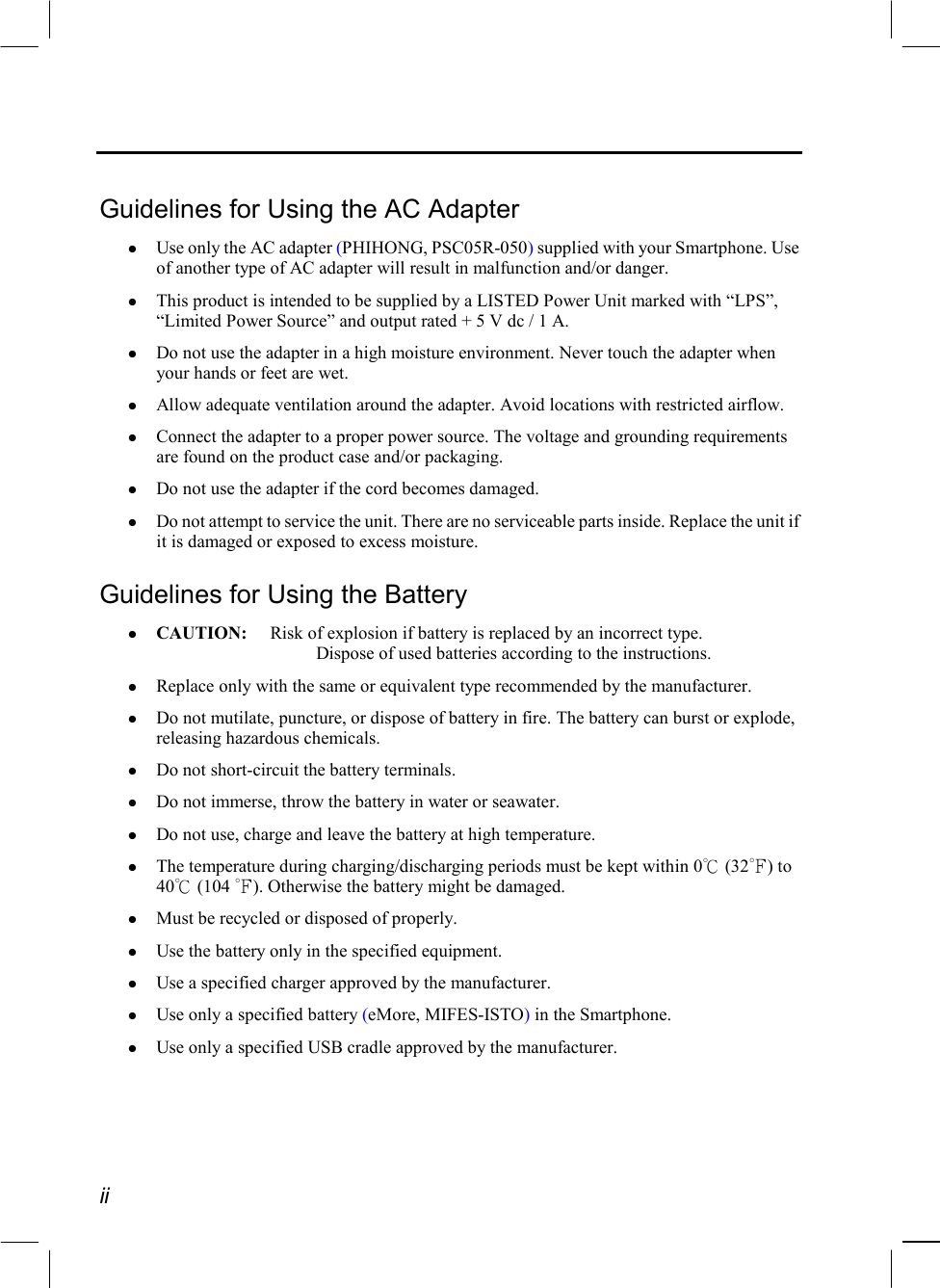  ii  Guidelines for Using the AC Adapter   Use only the AC adapter (PHIHONG, PSC05R-050) supplied with your Smartphone. Use of another type of AC adapter will result in malfunction and/or danger.   This product is intended to be supplied by a LISTED Power Unit marked with “LPS”, “Limited Power Source” and output rated + 5 V dc / 1 A.   Do not use the adapter in a high moisture environment. Never touch the adapter when your hands or feet are wet.   Allow adequate ventilation around the adapter. Avoid locations with restricted airflow.   Connect the adapter to a proper power source. The voltage and grounding requirements are found on the product case and/or packaging.   Do not use the adapter if the cord becomes damaged.   Do not attempt to service the unit. There are no serviceable parts inside. Replace the unit if it is damaged or exposed to excess moisture. Guidelines for Using the Battery   CAUTION:  Risk of explosion if battery is replaced by an incorrect type.     Dispose of used batteries according to the instructions.   Replace only with the same or equivalent type recommended by the manufacturer.   Do not mutilate, puncture, or dispose of battery in fire. The battery can burst or explode, releasing hazardous chemicals.   Do not short-circuit the battery terminals.    Do not immerse, throw the battery in water or seawater.   Do not use, charge and leave the battery at high temperature.   The temperature during charging/discharging periods must be kept within 0℃ (32℉) to 40℃ (104 ℉). Otherwise the battery might be damaged.   Must be recycled or disposed of properly.    Use the battery only in the specified equipment.   Use a specified charger approved by the manufacturer.   Use only a specified battery (eMore, MIFES-ISTO) in the Smartphone.   Use only a specified USB cradle approved by the manufacturer. 