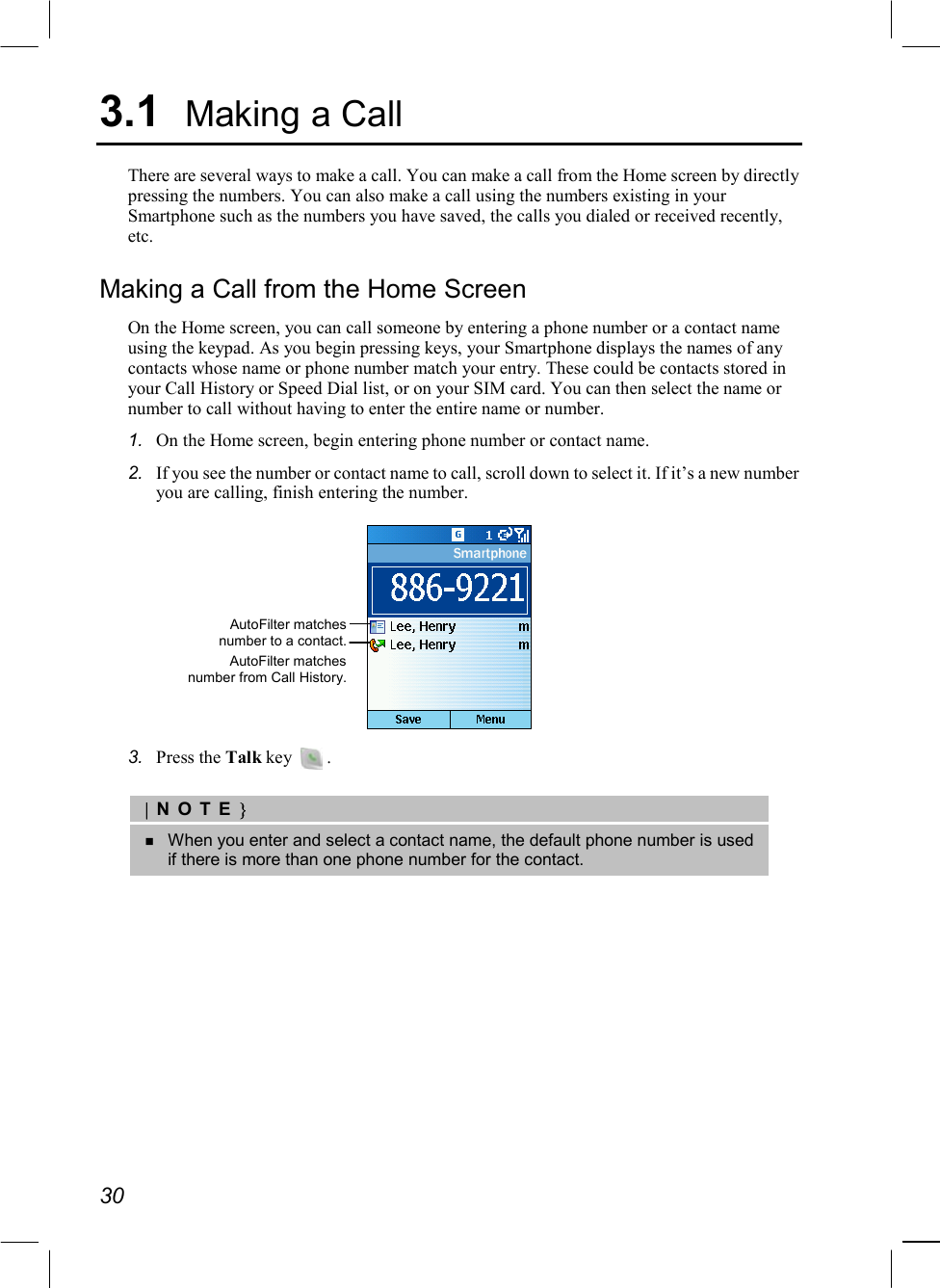  30 3.1  Making a Call There are several ways to make a call. You can make a call from the Home screen by directly pressing the numbers. You can also make a call using the numbers existing in your Smartphone such as the numbers you have saved, the calls you dialed or received recently, etc.  Making a Call from the Home Screen On the Home screen, you can call someone by entering a phone number or a contact name using the keypad. As you begin pressing keys, your Smartphone displays the names of any contacts whose name or phone number match your entry. These could be contacts stored in your Call History or Speed Dial list, or on your SIM card. You can then select the name or number to call without having to enter the entire name or number. 1.  On the Home screen, begin entering phone number or contact name. 2.  If you see the number or contact name to call, scroll down to select it. If it’s a new number you are calling, finish entering the number.  3.  Press the Talk key    .  |NOTE}   When you enter and select a contact name, the default phone number is used if there is more than one phone number for the contact.  AutoFilter matches number to a contact. AutoFilter matches number from Call History. 
