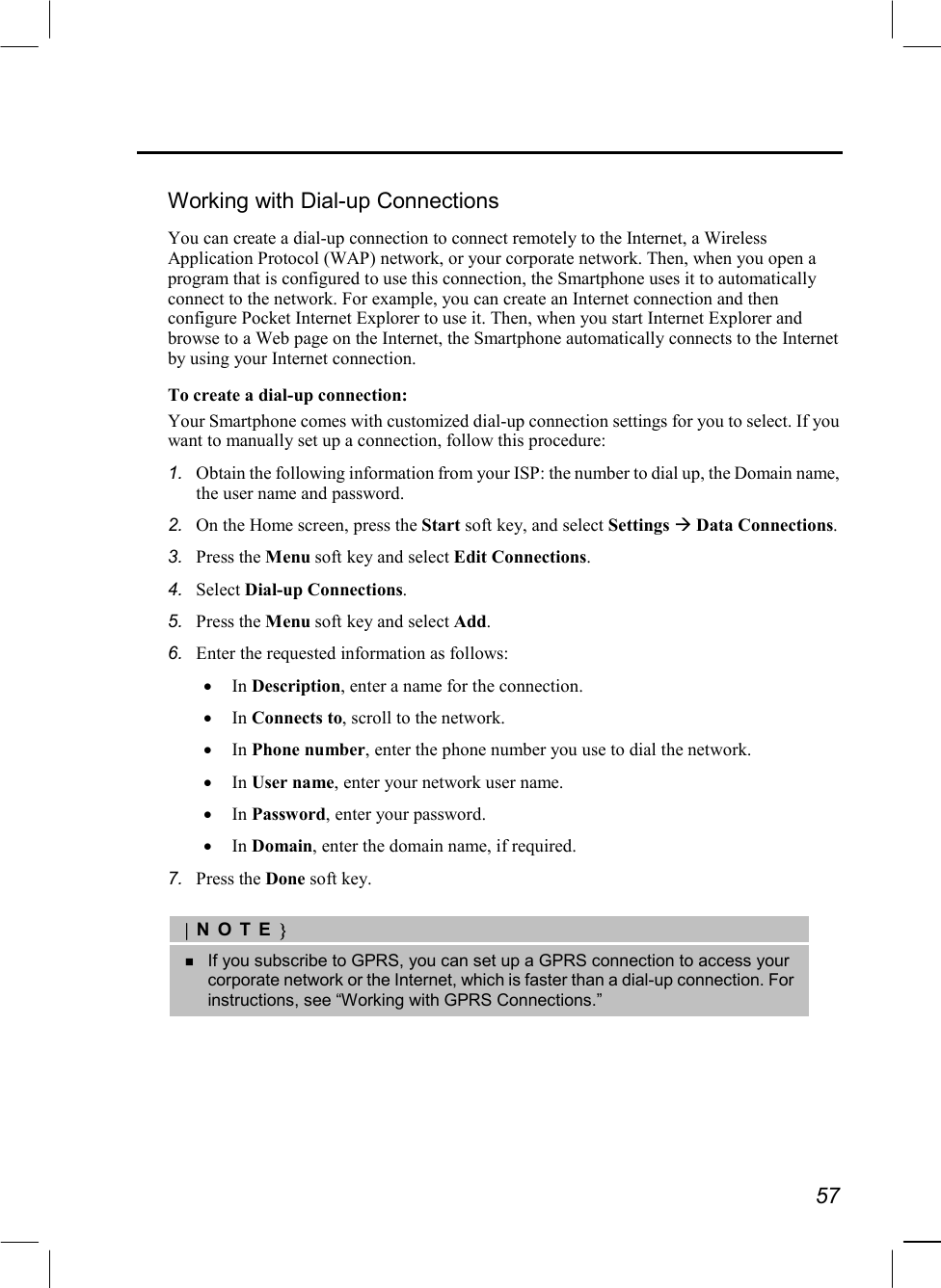   57  Working with Dial-up Connections You can create a dial-up connection to connect remotely to the Internet, a Wireless Application Protocol (WAP) network, or your corporate network. Then, when you open a program that is configured to use this connection, the Smartphone uses it to automatically connect to the network. For example, you can create an Internet connection and then configure Pocket Internet Explorer to use it. Then, when you start Internet Explorer and browse to a Web page on the Internet, the Smartphone automatically connects to the Internet by using your Internet connection. To create a dial-up connection: Your Smartphone comes with customized dial-up connection settings for you to select. If you want to manually set up a connection, follow this procedure: 1.  Obtain the following information from your ISP: the number to dial up, the Domain name, the user name and password. 2.  On the Home screen, press the Start soft key, and select Settings  Data Connections. 3.  Press the Menu soft key and select Edit Connections. 4.  Select Dial-up Connections. 5.  Press the Menu soft key and select Add. 6.  Enter the requested information as follows: •  In Description, enter a name for the connection. •  In Connects to, scroll to the network. •  In Phone number, enter the phone number you use to dial the network. •  In User name, enter your network user name. •  In Password, enter your password. •  In Domain, enter the domain name, if required. 7.  Press the Done soft key.  |NOTE}   If you subscribe to GPRS, you can set up a GPRS connection to access your corporate network or the Internet, which is faster than a dial-up connection. For instructions, see “Working with GPRS Connections.”  