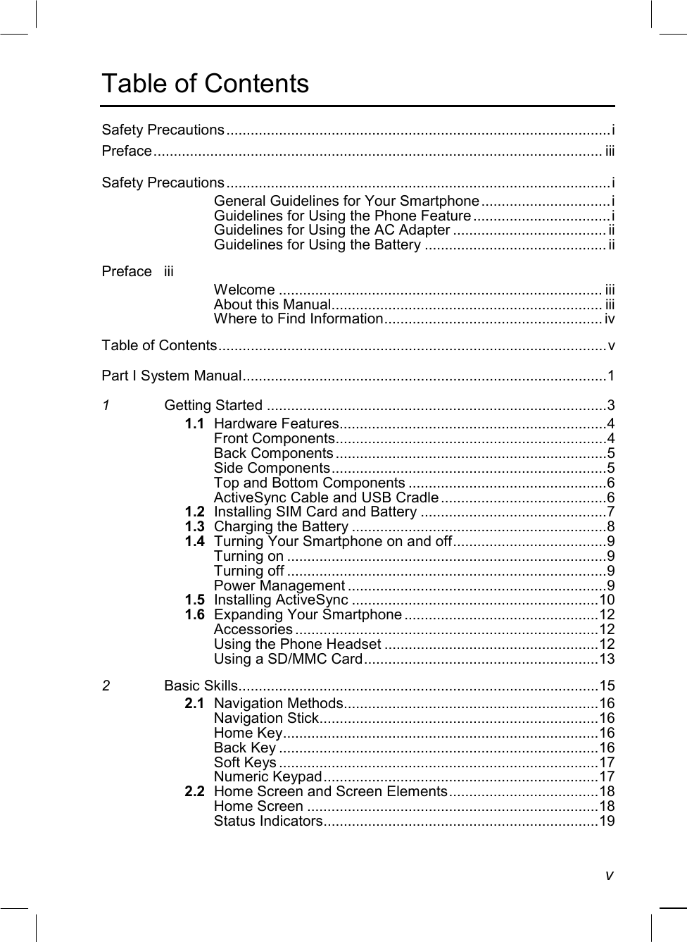   v Table of Contents Safety Precautions...............................................................................................i Preface............................................................................................................... iii Safety Precautions...............................................................................................i General Guidelines for Your Smartphone ................................i Guidelines for Using the Phone Feature ..................................i Guidelines for Using the AC Adapter ...................................... ii Guidelines for Using the Battery ............................................. ii Preface iii Welcome ................................................................................ iii About this Manual................................................................... iii Where to Find Information...................................................... iv Table of Contents................................................................................................v Part I System Manual..........................................................................................1 1 Getting Started ....................................................................................3 1.1 Hardware Features..................................................................4 Front Components...................................................................4 Back Components ...................................................................5 Side Components....................................................................5 Top and Bottom Components .................................................6 ActiveSync Cable and USB Cradle .........................................6 1.2  Installing SIM Card and Battery ..............................................7 1.3 Charging the Battery ...............................................................8 1.4 Turning Your Smartphone on and off......................................9 Turning on ...............................................................................9 Turning off ...............................................................................9 Power Management ................................................................9 1.5 Installing ActiveSync .............................................................10 1.6 Expanding Your Smartphone ................................................12 Accessories ...........................................................................12 Using the Phone Headset .....................................................12 Using a SD/MMC Card..........................................................13 2 Basic Skills.........................................................................................15 2.1 Navigation Methods...............................................................16 Navigation Stick.....................................................................16 Home Key..............................................................................16 Back Key ...............................................................................16 Soft Keys ...............................................................................17 Numeric Keypad....................................................................17 2.2  Home Screen and Screen Elements.....................................18 Home Screen ........................................................................18 Status Indicators....................................................................19 