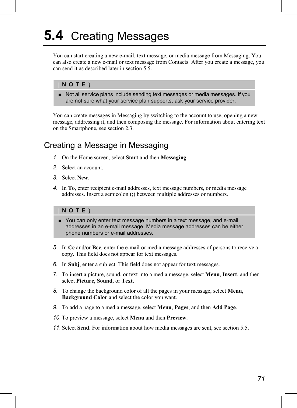   71 5.4  Creating Messages You can start creating a new e-mail, text message, or media message from Messaging. You can also create a new e-mail or text message from Contacts. After you create a message, you can send it as described later in section 5.5.  |NOTE}   Not all service plans include sending text messages or media messages. If you are not sure what your service plan supports, ask your service provider.  You can create messages in Messaging by switching to the account to use, opening a new message, addressing it, and then composing the message. For information about entering text on the Smartphone, see section 2.3. Creating a Message in Messaging 1.  On the Home screen, select Start and then Messaging. 2.  Select an account. 3.  Select New. 4.  In To, enter recipient e-mail addresses, text message numbers, or media message addresses. Insert a semicolon (;) between multiple addresses or numbers.  |NOTE}   You can only enter text message numbers in a text message, and e-mail addresses in an e-mail message. Media message addresses can be either phone numbers or e-mail addresses.  5.  In Cc and/or Bcc, enter the e-mail or media message addresses of persons to receive a copy. This field does not appear for text messages. 6.  In Subj, enter a subject. This field does not appear for text messages. 7.  To insert a picture, sound, or text into a media message, select Menu, Insert, and then select Picture, Sound, or Text. 8.  To change the background color of all the pages in your message, select Menu, Background Color and select the color you want. 9.  To add a page to a media message, select Menu, Pages, and then Add Page. 10. To preview a message, select Menu and then Preview. 11. Select Send. For information about how media messages are sent, see section 5.5. 