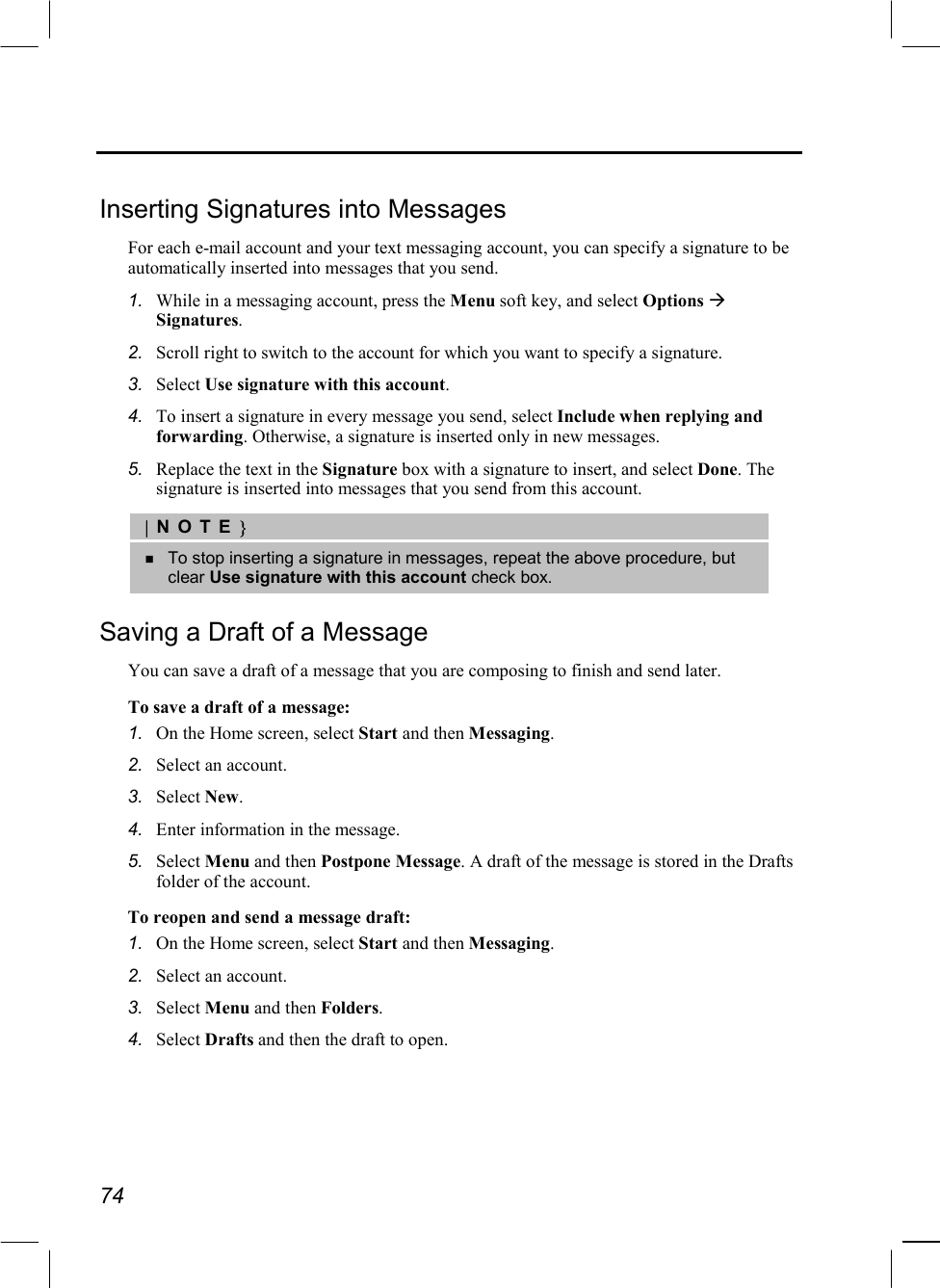  74  Inserting Signatures into Messages For each e-mail account and your text messaging account, you can specify a signature to be automatically inserted into messages that you send. 1.  While in a messaging account, press the Menu soft key, and select Options  Signatures. 2.  Scroll right to switch to the account for which you want to specify a signature. 3.  Select Use signature with this account. 4.  To insert a signature in every message you send, select Include when replying and forwarding. Otherwise, a signature is inserted only in new messages. 5.  Replace the text in the Signature box with a signature to insert, and select Done. The signature is inserted into messages that you send from this account. |NOTE}   To stop inserting a signature in messages, repeat the above procedure, but clear Use signature with this account check box. Saving a Draft of a Message You can save a draft of a message that you are composing to finish and send later. To save a draft of a message: 1.  On the Home screen, select Start and then Messaging. 2.  Select an account. 3.  Select New. 4.  Enter information in the message. 5.  Select Menu and then Postpone Message. A draft of the message is stored in the Drafts folder of the account. To reopen and send a message draft: 1.  On the Home screen, select Start and then Messaging. 2.  Select an account. 3.  Select Menu and then Folders. 4.  Select Drafts and then the draft to open. 