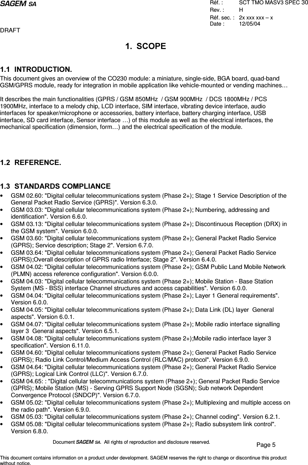  Réf. :  SCT TMO MASV3 SPEC 30 Rev. :  H Réf. sec. :  2x xxx xxx – x Date :  12/05/04 DRAFT Document  .  All rights of reproduction and disclosure reserved.  Page 5 This document contains information on a product under development. SAGEM reserves the right to change or discontinue this product without notice.  6&amp;23( ,1752&apos;8&amp;7,21This document gives an overview of the CO230 module: a miniature, single-side, BGA board, quad-band GSM/GPRS module, ready for integration in mobile application like vehicle-mounted or vending machines…  It describes the main functionalities (GPRS / GSM 850MHz  / GSM 900MHz  / DCS 1800MHz / PCS 1900MHz, interface to a melody chip, LCD interface, SIM interface, vibrating device interface, audio interfaces for speaker/microphone or accessories, battery interface, battery charging interface, USB interface, SD card interface, Sensor interface …) of this module as well as the electrical interfaces, the mechanical specification (dimension, form…) and the electrical specification of the module.     5()(5(1&amp;(  67$1&apos;$5&apos;6&amp;203/,$1&amp;(•  GSM 02.60: &quot;Digital cellular telecommunications system (Phase 2+); Stage 1 Service Description of the General Packet Radio Service (GPRS)&quot;. Version 6.3.0. •  GSM 03.03: &quot;Digital cellular telecommunications system (Phase 2+); Numbering, addressing and identification&quot;. Version 6.6.0. •  GSM 03.13: &quot;Digital cellular telecommunications system (Phase 2+); Discontinuous Reception (DRX) in the GSM system&quot;. Version 6.0.0. •  GSM 03.60: &quot;Digital cellular telecommunications system (Phase 2+); General Packet Radio Service (GPRS); Service description; Stage 2&quot;. Version 6.7.0. •  GSM 03.64: &quot;Digital cellular telecommunications system (Phase 2+); General Packet Radio Service (GPRS);Overall description of GPRS radio Interface; Stage 2&quot;. Version 6.4.0. •  GSM 04.02: &quot;Digital cellular telecommunications system (Phase 2+); GSM Public Land Mobile Network (PLMN) access reference configuration&quot;. Version 6.0.0. •  GSM 04.03: &quot;Digital cellular telecommunications system (Phase 2+); Mobile Station - Base Station System (MS - BSS) interface Channel structures and access capabilities&quot;. Version 6.0.0. •  GSM 04.04: &quot;Digital cellular telecommunications system (Phase 2+); Layer 1 General requirements&quot;. Version 6.0.0. •  GSM 04.05: &quot;Digital cellular telecommunications system (Phase 2+); Data Link (DL) layer  General aspects&quot;. Version 6.0.1. •  GSM 04.07: &quot;Digital cellular telecommunications system (Phase 2+); Mobile radio interface signalling layer 3  General aspects&quot;. Version 6.5.1. •  GSM 04.08: &quot;Digital cellular telecommunications system (Phase 2+);Mobile radio interface layer 3 specification&quot;. Version 6.11.0. •  GSM 04.60: &quot;Digital cellular telecommunications system (Phase 2+); General Packet Radio Service (GPRS); Radio Link Control/Medium Access Control (RLC/MAC) protocol&quot;. Version 6.9.0. •  GSM 04.64: &quot;Digital cellular telecommunications system (Phase 2+); General Packet Radio Service (GPRS); Logical Link Control (LLC)&quot;. Version 6.7.0. •  GSM 04.65: : &quot;Digital cellular telecommunications system (Phase 2+); General Packet Radio Service (GPRS); Mobile Station (MS) - Serving GPRS Support Node (SGSN); Sub network Dependent Convergence Protocol (SNDCP)&quot;. Version 6.7.0. •  GSM 05.02: &quot;Digital cellular telecommunications system (Phase 2+); Multiplexing and multiple access on the radio path&quot;. Version 6.9.0. •  GSM 05.03: &quot;Digital cellular telecommunications system (Phase 2+); Channel coding&quot;. Version 6.2.1. •  GSM 05.08: &quot;Digital cellular telecommunications system (Phase 2+); Radio subsystem link control&quot;. Version 6.8.0. 