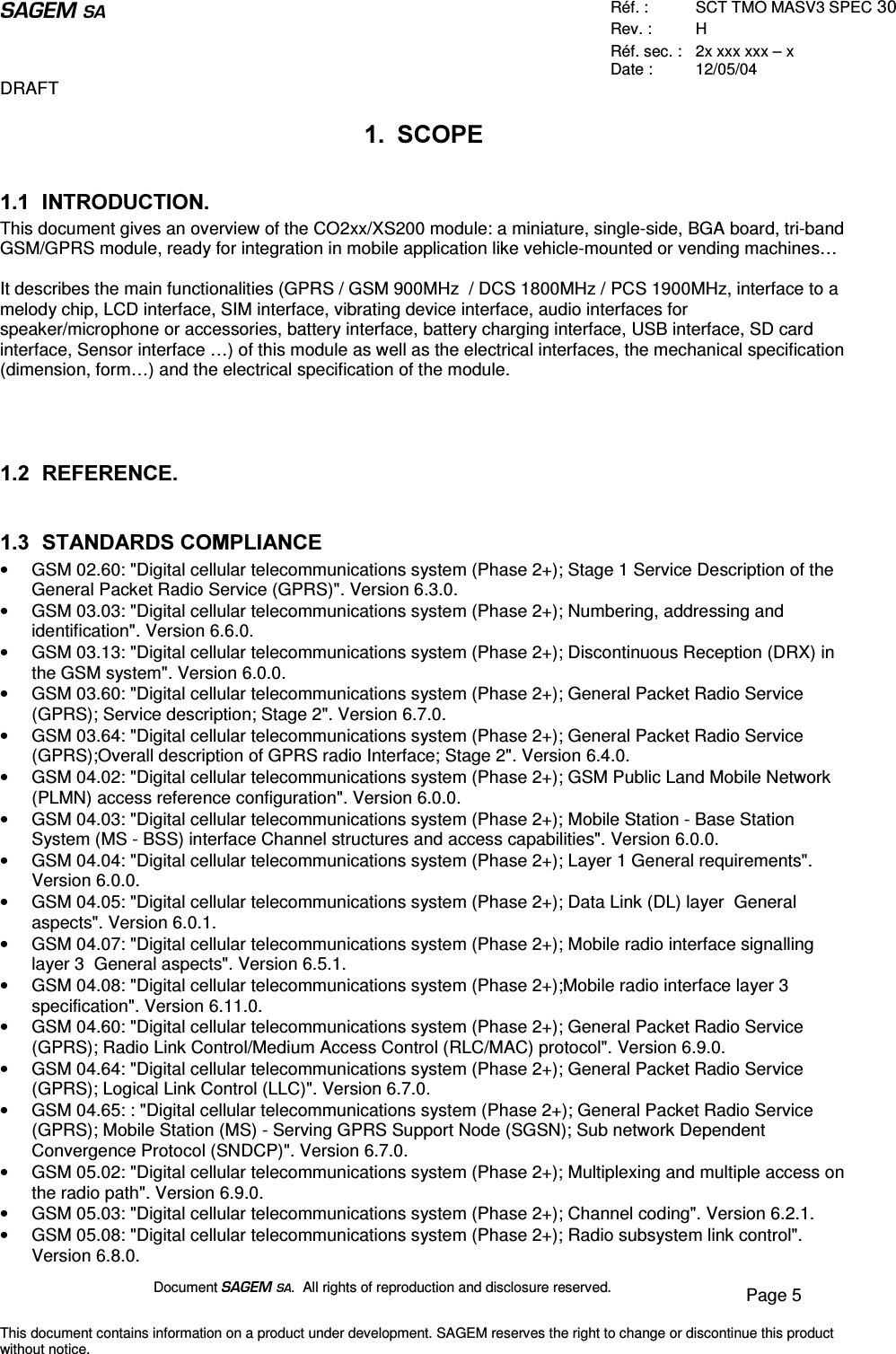  Réf. :  SCT TMO MASV3 SPEC 30 Rev. :  H Réf. sec. :  2x xxx xxx – x Date :  12/05/04 DRAFT Document  .  All rights of reproduction and disclosure reserved.  Page 5 This document contains information on a product under development. SAGEM reserves the right to change or discontinue this product without notice.  6&amp;23( ,1752&apos;8&amp;7,21This document gives an overview of the CO2xx/XS200 module: a miniature, single-side, BGA board, tri-band GSM/GPRS module, ready for integration in mobile application like vehicle-mounted or vending machines…  It describes the main functionalities (GPRS / GSM 900MHz  / DCS 1800MHz / PCS 1900MHz, interface to a melody chip, LCD interface, SIM interface, vibrating device interface, audio interfaces for speaker/microphone or accessories, battery interface, battery charging interface, USB interface, SD card interface, Sensor interface …) of this module as well as the electrical interfaces, the mechanical specification (dimension, form… ) and the electrical specification of the module.     5()(5(1&amp;(  67$1&apos;$5&apos;6&amp;203/,$1&amp;(•  GSM 02.60: &quot;Digital cellular telecommunications system (Phase 2+); Stage 1 Service Description of the General Packet Radio Service (GPRS)&quot;. Version 6.3.0. •  GSM 03.03: &quot;Digital cellular telecommunications system (Phase 2+); Numbering, addressing and identification&quot;. Version 6.6.0. •  GSM 03.13: &quot;Digital cellular telecommunications system (Phase 2+); Discontinuous Reception (DRX) in the GSM system&quot;. Version 6.0.0. •  GSM 03.60: &quot;Digital cellular telecommunications system (Phase 2+); General Packet Radio Service (GPRS); Service description; Stage 2&quot;. Version 6.7.0. •  GSM 03.64: &quot;Digital cellular telecommunications system (Phase 2+); General Packet Radio Service (GPRS);Overall description of GPRS radio Interface; Stage 2&quot;. Version 6.4.0. •  GSM 04.02: &quot;Digital cellular telecommunications system (Phase 2+); GSM Public Land Mobile Network (PLMN) access reference configuration&quot;. Version 6.0.0. •  GSM 04.03: &quot;Digital cellular telecommunications system (Phase 2+); Mobile Station - Base Station System (MS - BSS) interface Channel structures and access capabilities&quot;. Version 6.0.0. •  GSM 04.04: &quot;Digital cellular telecommunications system (Phase 2+); Layer 1 General requirements&quot;. Version 6.0.0. •  GSM 04.05: &quot;Digital cellular telecommunications system (Phase 2+); Data Link (DL) layer  General aspects&quot;. Version 6.0.1. •  GSM 04.07: &quot;Digital cellular telecommunications system (Phase 2+); Mobile radio interface signalling layer 3  General aspects&quot;. Version 6.5.1. •  GSM 04.08: &quot;Digital cellular telecommunications system (Phase 2+);Mobile radio interface layer 3 specification&quot;. Version 6.11.0. •  GSM 04.60: &quot;Digital cellular telecommunications system (Phase 2+); General Packet Radio Service (GPRS); Radio Link Control/Medium Access Control (RLC/MAC) protocol&quot;. Version 6.9.0. •  GSM 04.64: &quot;Digital cellular telecommunications system (Phase 2+); General Packet Radio Service (GPRS); Logical Link Control (LLC)&quot;. Version 6.7.0. •  GSM 04.65: : &quot;Digital cellular telecommunications system (Phase 2+); General Packet Radio Service (GPRS); Mobile Station (MS) - Serving GPRS Support Node (SGSN); Sub network Dependent Convergence Protocol (SNDCP)&quot;. Version 6.7.0. •  GSM 05.02: &quot;Digital cellular telecommunications system (Phase 2+); Multiplexing and multiple access on the radio path&quot;. Version 6.9.0. •  GSM 05.03: &quot;Digital cellular telecommunications system (Phase 2+); Channel coding&quot;. Version 6.2.1. •  GSM 05.08: &quot;Digital cellular telecommunications system (Phase 2+); Radio subsystem link control&quot;. Version 6.8.0. 