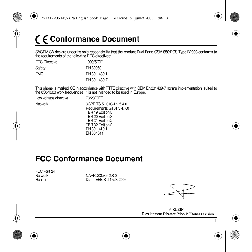 1 Conformance DocumentSAGEM SA declare under its sole responsibility that the product Dual Band GSM 850/PCS Type B2003 conforms to the requirements of the following EEC directives:EEC Directive  1999/5/CESafety EN 60950EMC EN 301 489-1EN 301 489-7This phone is marked CE in accordance with RTTE directive with CEM EN301489-7 norme implementation, suited to the 850/1900 work frequencies. It is not intended to be used in Europe.Low voltage directive  73/23/CEENetwork 3GPP TS 51.010-1 v 5.4.0 Requirements GT01 v 4.7.0 TBR 19 Edition 5TBR 20 Edition 3TBR 31 Edition 2TBR 32 Edition 2EN 301 419-1EN 301511 FCC Conformance DocumentFCC Part 24Network NAPRD03.ver 2.8.0Health Draft IEEE Std 1528-200x251312906 My-X2a English.book  Page 1  Mercredi, 9. juillet 2003  1:46 13