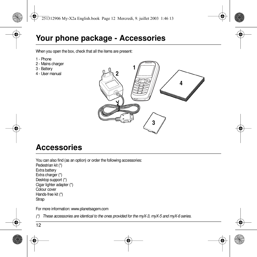12Your phone package - AccessoriesWhen you open the box, check that all the items are present:1 - Phone2 - Mains charger3 - Battery4 - User manualAccessoriesYou can also find (as an option) or order the following accessories:Pedestrian kit (*)Extra batteryExtra charger (*)Desktop support (*)Cigar lighter adapter (*)Colour coverHands-free kit (*)StrapFor more information: www.planetsagem.com(*) These accessories are identical to the ones provided for the myX-3, myX-5 and myX-6 series.4231251312906 My-X2a English.book  Page 12  Mercredi, 9. juillet 2003  1:46 13