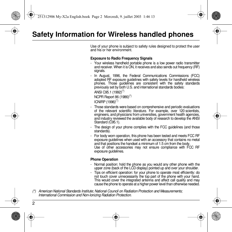 2Safety Information for Wireless handled phonesUse of your phone is subject to safety rules designed to protect the user and his or her environment.Exposure to Radio Frequency Signals- Your wireless handheld portable phone is a low power radio transmitter and receiver. When it is ON, it receives and also sends out frequency (RF) signals.- In August, 1996, the Federal Communications Commissions (FCC) adopted RF exposure guidelines with safety levels for handheld wireless phones. Those guidelines are consistent with the safety standards previously set by both U.S. and international standards bodies:ANSI C95.1 (1992)(*)NCPR Report 86 (1986)(*)ICNIRP (1996)(*)- Those standards were based on comprehensive and periodic evaluations of the relevant scientific literature. For example, over 120 scientists, engineers, and physicians from universities, government health agencies, and industry reviewed the available body of research to develop the ANSI Standard (C95.1).- The design of your phone complies with the FCC guidelines (and those standards).- For body worn operation, this phone has been tested and meets FCC RF exposure guidelines when used with an accessory that contains no metal and that positions the handset a minimum of 1.5 cm from the body.  Use of other accessories may not ensure compliance with FCC RF exposure guidelines.Phone Operation- Normal position: hold the phone as you would any other phone with the upper zone (back of the LCD display) pointed up and over your shoulder.- Tips on efficient operation: for your phone to operate most efficiently: do not touch cover unnecessarily the top part of the phone with your hand. This would cover the integrated antenna and affect call quality and may cause the phone to operate at a higher power level than otherwise needed.(*) American National Standards Institute; National Council on Radiation Protection and Measurements; International Commission and Non-Ionizing Radiation Protection.251312906 My-X2a English.book  Page 2  Mercredi, 9. juillet 2003  1:46 13