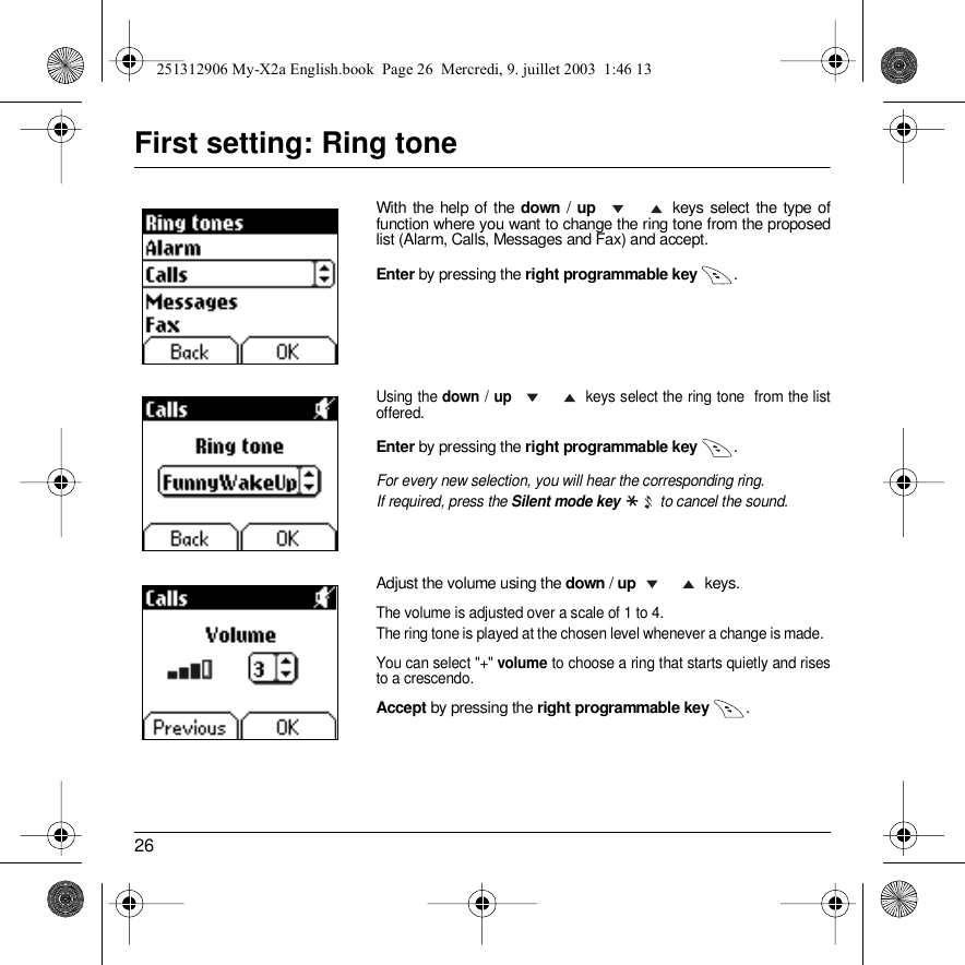 26First setting: Ring toneWith the help of the down / up    keys select the type of function where you want to change the ring tone from the proposed list (Alarm, Calls, Messages and Fax) and accept. Enter by pressing the right programmable key  .Using the down / up    keys select the ring tone  from the list offered.Enter by pressing the right programmable key  .For every new selection, you will hear the corresponding ring.If required, press the Silent mode key  to cancel the sound.Adjust the volume using the down / up keys.The volume is adjusted over a scale of 1 to 4.The ring tone is played at the chosen level whenever a change is made.  You can select &quot;+&quot; volume to choose a ring that starts quietly and rises to a crescendo. Accept by pressing the right programmable key  .DraftDeleteT9DeleteDraftDeleteT9Options251312906 My-X2a English.book  Page 26  Mercredi, 9. juillet 2003  1:46 13