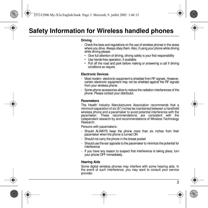 3Safety Information for Wireless handled phonesDriving- Check the laws and regulations on the use of wireless phones in the areas where you drive. Always obey them. Also, if using your phone while driving while driving please:• Give full attention of driving, driving safely is your first responsibility• Use hands-free operation, if available• Pull off the road and park before making or answering a call if driving conditions so require.Electronic Devices- Most modern  electronic equipment is shielded from RF signals. However, certain electronic equipment may not be shielded against the RF signals from your wireless phone.- Some phone accessories allow to reduce the radiation interferences of the phone. Please contact your distributor.PacemakersThe Health Industry Manufacturers Association recommends that a minimum separation of six (6”) inches be maintained between a handheld wireless phone and a pacemaker to avoid potential interference with the pacemaker. These recommendations are consistent with the independent research by and recommendations of Wireless Technology Research.Persons with pacemakers:- Should ALWAYS keep the phone more than six inches from their pacemaker when the phone is turned ON- Should not carry the phone in the breast pocket- Should use the ear opposite to the pacemaker to minimize the potential for interference- If you have any reason to suspect that interference is taking place, turn your phone OFF immediately.Hearing AidsSome digital wireless phones may interfere with some hearing aids. In the event of such interference, you may want to consult your service provider.251312906 My-X2a English.book  Page 3  Mercredi, 9. juillet 2003  1:46 13