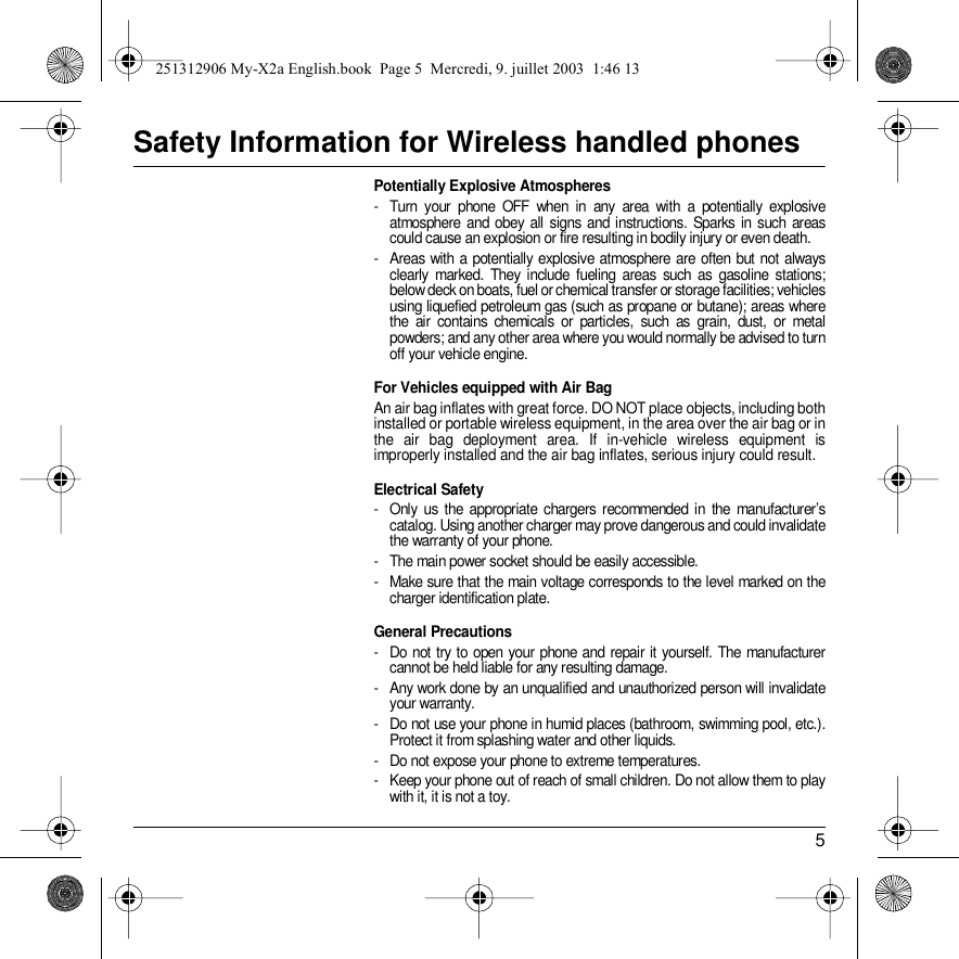 5Safety Information for Wireless handled phonesPotentially Explosive Atmospheres- Turn your phone OFF when in any area with a potentially explosive atmosphere and obey all signs and instructions. Sparks in such areas could cause an explosion or fire resulting in bodily injury or even death.- Areas with a potentially explosive atmosphere are often but not always clearly marked. They include fueling areas such as gasoline stations; below deck on boats, fuel or chemical transfer or storage facilities; vehicles using liquefied petroleum gas (such as propane or butane); areas where the air contains chemicals or particles, such as grain, dust, or metal powders; and any other area where you would normally be advised to turn off your vehicle engine.For Vehicles equipped with Air BagAn air bag inflates with great force. DO NOT place objects, including both installed or portable wireless equipment, in the area over the air bag or in the air bag deployment area. If in-vehicle wireless equipment is improperly installed and the air bag inflates, serious injury could result.Electrical Safety- Only us the appropriate chargers recommended in the manufacturer’s catalog. Using another charger may prove dangerous and could invalidate the warranty of your phone.- The main power socket should be easily accessible.- Make sure that the main voltage corresponds to the level marked on the charger identification plate.General Precautions- Do not try to open your phone and repair it yourself. The manufacturer cannot be held liable for any resulting damage.- Any work done by an unqualified and unauthorized person will invalidate your warranty.- Do not use your phone in humid places (bathroom, swimming pool, etc.). Protect it from splashing water and other liquids.- Do not expose your phone to extreme temperatures.- Keep your phone out of reach of small children. Do not allow them to play with it, it is not a toy.251312906 My-X2a English.book  Page 5  Mercredi, 9. juillet 2003  1:46 13