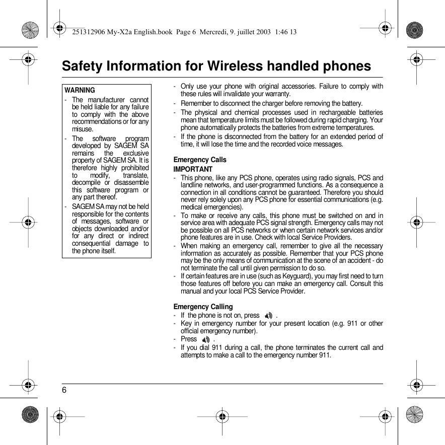 6Safety Information for Wireless handled phones- Only use your phone with original accessories. Failure to comply with these rules will invalidate your warranty.- Remember to disconnect the charger before removing the battery.- The physical and chemical processes used in rechargeable batteries mean that temperature limits must be followed during rapid charging. Your phone automatically protects the batteries from extreme temperatures.- If the phone is disconnected from the battery for an extended period of time, it will lose the time and the recorded voice messages.Emergency CallsIMPORTANT- This phone, like any PCS phone, operates using radio signals, PCS and landline networks, and user-programmed functions. As a consequence a connection in all conditions cannot be guaranteed. Therefore you should never rely solely upon any PCS phone for essential communications (e.g. medical emergencies).- To make or receive any calls, this phone must be switched on and in service area with adequate PCS signal strength. Emergency calls may not be possible on all PCS networks or when certain network services and/or phone features are in use. Check with local Service Providers.- When making an emergency call, remember to give all the necessary information as accurately as possible. Remember that your PCS phone may be the only means of communication at the scene of an accident - do not terminate the call until given permission to do so.- If certain features are in use (such as Keyguard), you may first need to turn those features off before you can make an emergency call. Consult this manual and your local PCS Service Provider.Emergency Calling- If  the phone is not on, press  .- Key in emergency number for your present location (e.g. 911 or other official emergency number).- Press .- If you dial 911 during a call, the phone terminates the current call and attempts to make a call to the emergency number 911.Back OptionsWARNING- The manufacturer cannot be held liable for any failure to comply with the above recommendations or for any misuse.- The software program developed by SAGEM SA remains the exclusive property of SAGEM SA. It is therefore highly prohibited to modify, translate, decompile or disassemble this software program or any part thereof.- SAGEM SA may not be held responsible for the contents of messages, software or objects downloaded and/or for any direct or indirect consequential damage to the phone itself.251312906 My-X2a English.book  Page 6  Mercredi, 9. juillet 2003  1:46 13