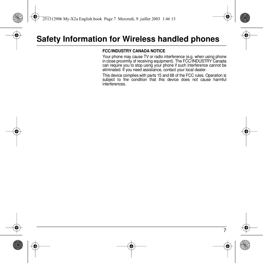 7Safety Information for Wireless handled phonesFCC/INDUSTRY CANADA NOTICEYour phone may cause TV or radio interference (e.g. when using phone in close proximity of receiving equipment). The FCC/INDUSTRY Canada can require you to stop using your phone if such interference cannot be eliminated. If you need assistance, contact your local dealer.This device complies with parts 15 and 68 of the FCC rules. Operation is subject to the condition that this device does not cause harmful interferences.251312906 My-X2a English.book  Page 7  Mercredi, 9. juillet 2003  1:46 13