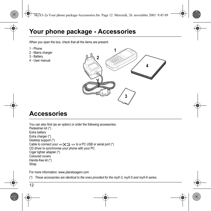 12Your phone package - AccessoriesWhen you open the box, check that all the items are present:1 - Phone2 - Mains charger3 - Battery4 - User manualAccessoriesYou can also find (as an option) or order the following accessories:Pedestrian kit (*)Extra batteryExtra charger (*)Desktop support (*)Cable to connect your   to a PC USB or serial port (*)CD driver to synchronise your phone with your PCCigar lighter adapter (*)Coloured coversHands-free kit (*)StrapFor more information: www.planetsagem.com(*) These accessories are identical to the ones provided for the myX-3, myX-5 and myX-6 series.4231MyX3-2a Your phone package-Accessories.fm  Page 12  Mercredi, 26. novembre 2003  9:45 09