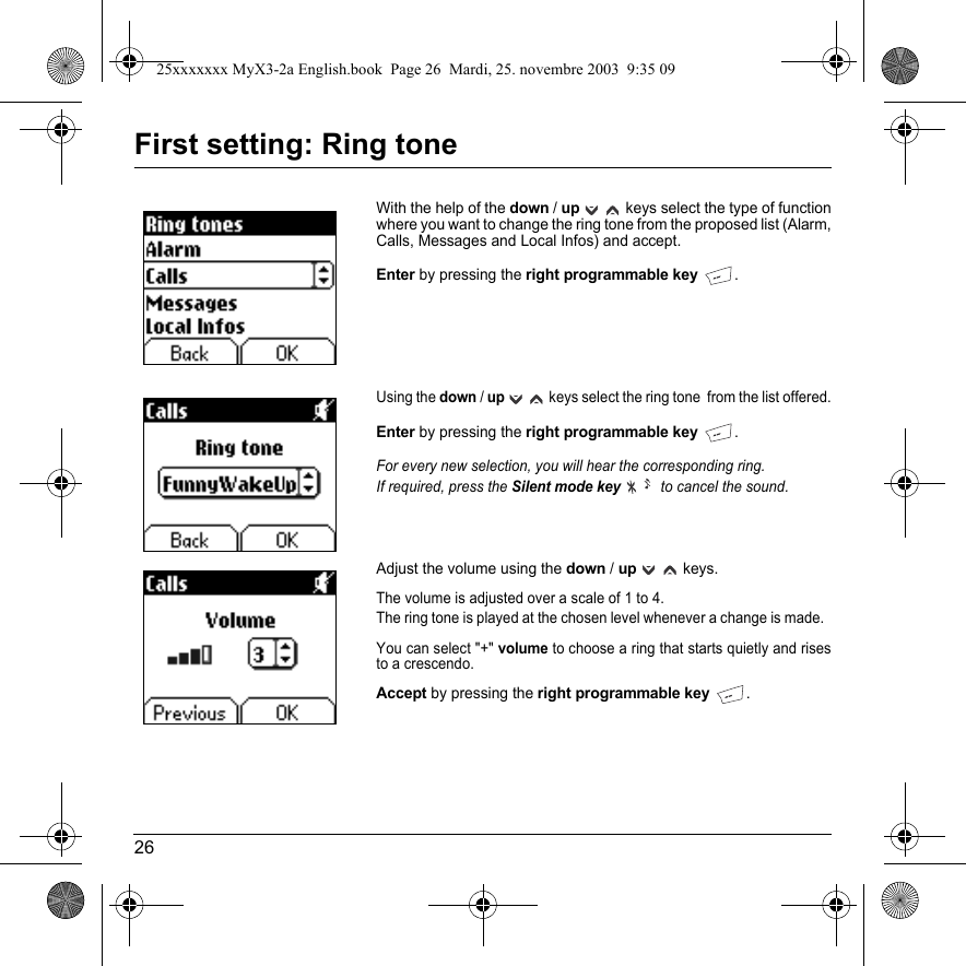 26First setting: Ring toneWith the help of the down / upkeys select the type of function where you want to change the ring tone from the proposed list (Alarm, Calls, Messages and Local Infos) and accept. Enter by pressing the right programmable key.Using the down / up keys select the ring tone  from the list offered.Enter by pressing the right programmable key.For every new selection, you will hear the corresponding ring.If required, press the Silent mode key to cancel the sound.Adjust the volume using the down / upkeys.The volume is adjusted over a scale of 1 to 4.The ring tone is played at the chosen level whenever a change is made.  You can select &quot;+&quot; volume to choose a ring that starts quietly and rises to a crescendo. Accept by pressing the right programmable key.25xxxxxxx MyX3-2a English.book  Page 26  Mardi, 25. novembre 2003  9:35 09
