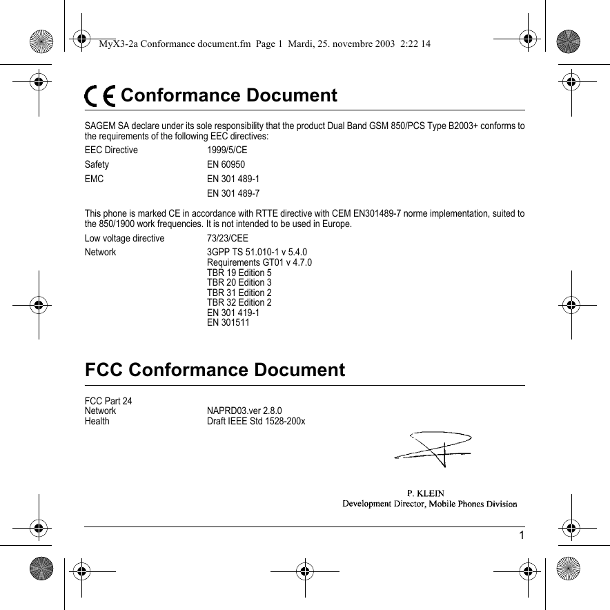 1 Conformance DocumentSAGEM SA declare under its sole responsibility that the product Dual Band GSM 850/PCS Type B2003+ conforms to the requirements of the following EEC directives:EEC Directive  1999/5/CESafety EN 60950EMC EN 301 489-1EN 301 489-7This phone is marked CE in accordance with RTTE directive with CEM EN301489-7 norme implementation, suited to the 850/1900 work frequencies. It is not intended to be used in Europe.Low voltage directive  73/23/CEENetwork 3GPP TS 51.010-1 v 5.4.0Requirements GT01 v 4.7.0 TBR 19 Edition 5TBR 20 Edition 3TBR 31 Edition 2TBR 32 Edition 2EN 301 419-1EN 301511FCC Conformance DocumentFCC Part 24Network NAPRD03.ver 2.8.0Health Draft IEEE Std 1528-200xMyX3-2a Conformance document.fm  Page 1  Mardi, 25. novembre 2003  2:22 14