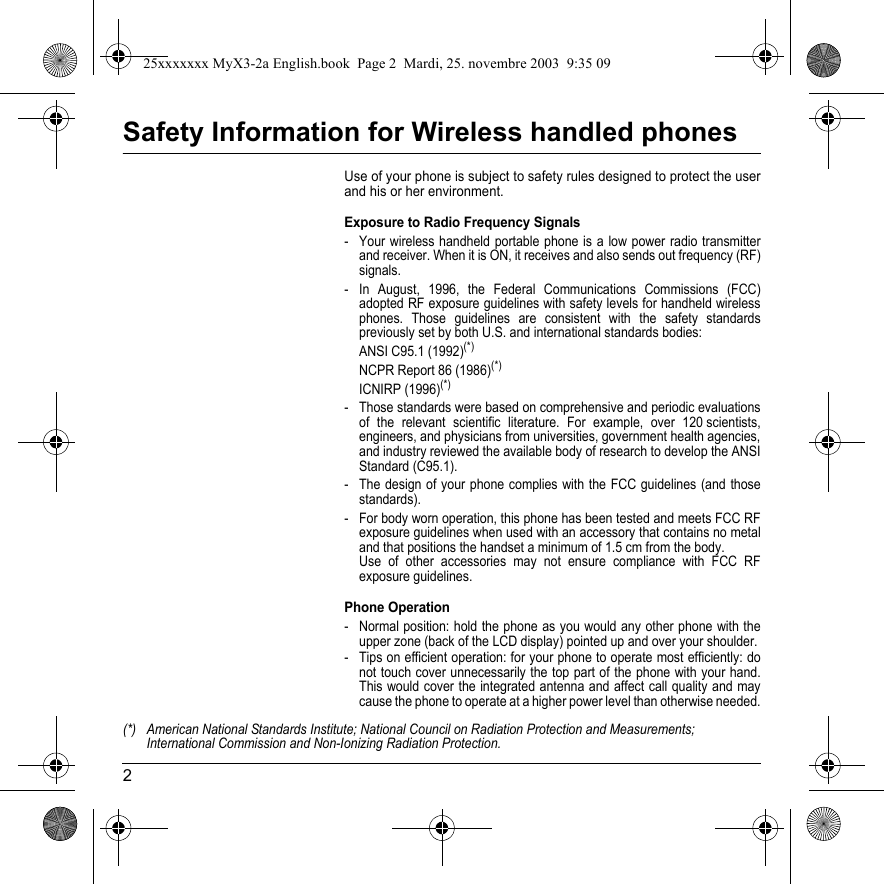 2Safety Information for Wireless handled phonesUse of your phone is subject to safety rules designed to protect the user and his or her environment.Exposure to Radio Frequency Signals- Your wireless handheld portable phone is a low power radio transmitter and receiver. When it is ON, it receives and also sends out frequency (RF) signals.- In August, 1996, the Federal Communications Commissions (FCC) adopted RF exposure guidelines with safety levels for handheld wireless phones. Those guidelines are consistent with the safety standards previously set by both U.S. and international standards bodies:ANSI C95.1 (1992)(*)NCPR Report 86 (1986)(*)ICNIRP (1996)(*)- Those standards were based on comprehensive and periodic evaluations of the relevant scientific literature. For example, over 120 scientists, engineers, and physicians from universities, government health agencies, and industry reviewed the available body of research to develop the ANSI Standard (C95.1).- The design of your phone complies with the FCC guidelines (and those standards).- For body worn operation, this phone has been tested and meets FCC RF exposure guidelines when used with an accessory that contains no metal and that positions the handset a minimum of 1.5 cm from the body.  Use of other accessories may not ensure compliance with FCC RF exposure guidelines.Phone Operation- Normal position: hold the phone as you would any other phone with the upper zone (back of the LCD display) pointed up and over your shoulder.- Tips on efficient operation: for your phone to operate most efficiently: do not touch cover unnecessarily the top part of the phone with your hand. This would cover the integrated antenna and affect call quality and may cause the phone to operate at a higher power level than otherwise needed.(*) American National Standards Institute; National Council on Radiation Protection and Measurements; International Commission and Non-Ionizing Radiation Protection.25xxxxxxx MyX3-2a English.book  Page 2  Mardi, 25. novembre 2003  9:35 09