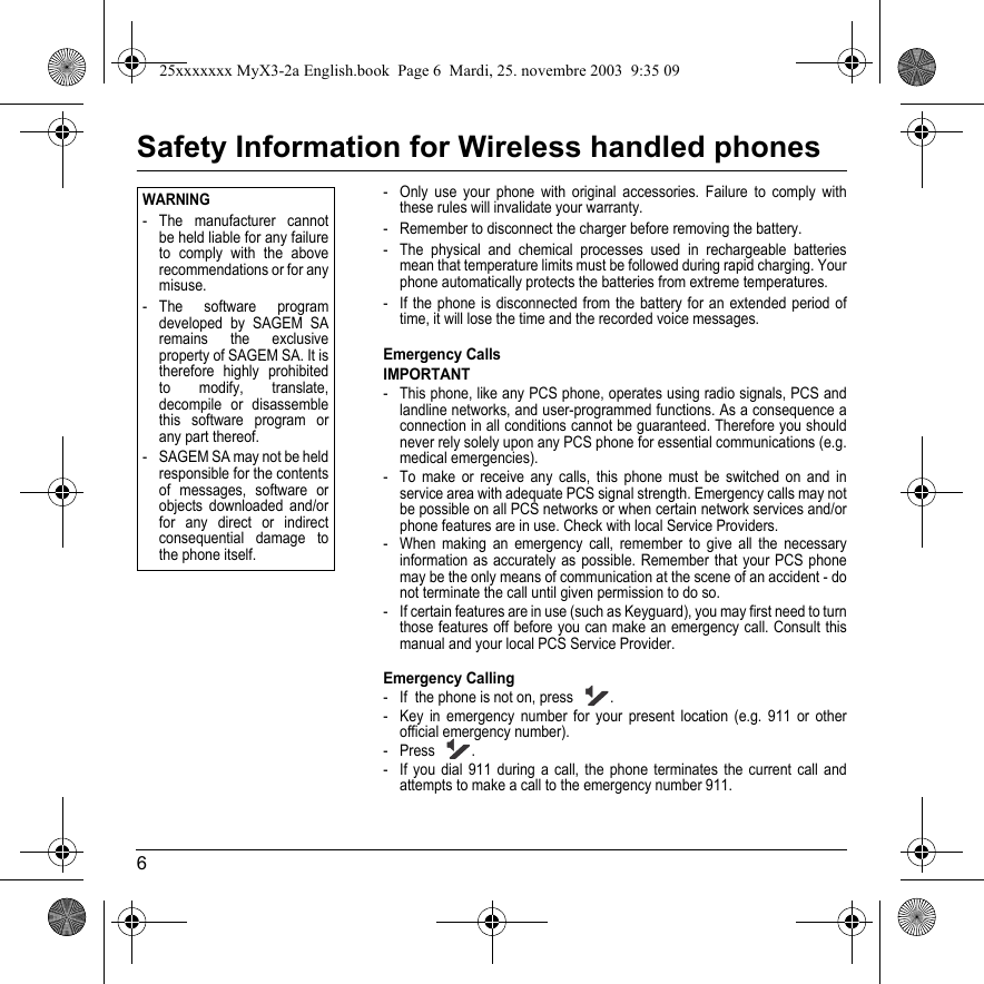 6Safety Information for Wireless handled phones- Only use your phone with original accessories. Failure to comply with these rules will invalidate your warranty.- Remember to disconnect the charger before removing the battery.- The physical and chemical processes used in rechargeable batteries mean that temperature limits must be followed during rapid charging. Your phone automatically protects the batteries from extreme temperatures.- If the phone is disconnected from the battery for an extended period of time, it will lose the time and the recorded voice messages.Emergency CallsIMPORTANT- This phone, like any PCS phone, operates using radio signals, PCS and landline networks, and user-programmed functions. As a consequence a connection in all conditions cannot be guaranteed. Therefore you should never rely solely upon any PCS phone for essential communications (e.g. medical emergencies).- To make or receive any calls, this phone must be switched on and in service area with adequate PCS signal strength. Emergency calls may not be possible on all PCS networks or when certain network services and/or phone features are in use. Check with local Service Providers.- When making an emergency call, remember to give all the necessary information as accurately as possible. Remember that your PCS phone may be the only means of communication at the scene of an accident - do not terminate the call until given permission to do so.- If certain features are in use (such as Keyguard), you may first need to turn those features off before you can make an emergency call. Consult this manual and your local PCS Service Provider.Emergency Calling- If  the phone is not on, press  .- Key in emergency number for your present location (e.g. 911 or other official emergency number).-Press .- If you dial 911 during a call, the phone terminates the current call and attempts to make a call to the emergency number 911.Back OptionsWARNING- The manufacturer cannot be held liable for any failure to comply with the above recommendations or for any misuse.- The software program developed by SAGEM SA remains the exclusive property of SAGEM SA. It is therefore highly prohibited to modify, translate, decompile or disassemble this software program or any part thereof.- SAGEM SA may not be held responsible for the contents of messages, software or objects downloaded and/or for any direct or indirect consequential damage to the phone itself.25xxxxxxx MyX3-2a English.book  Page 6  Mardi, 25. novembre 2003  9:35 09