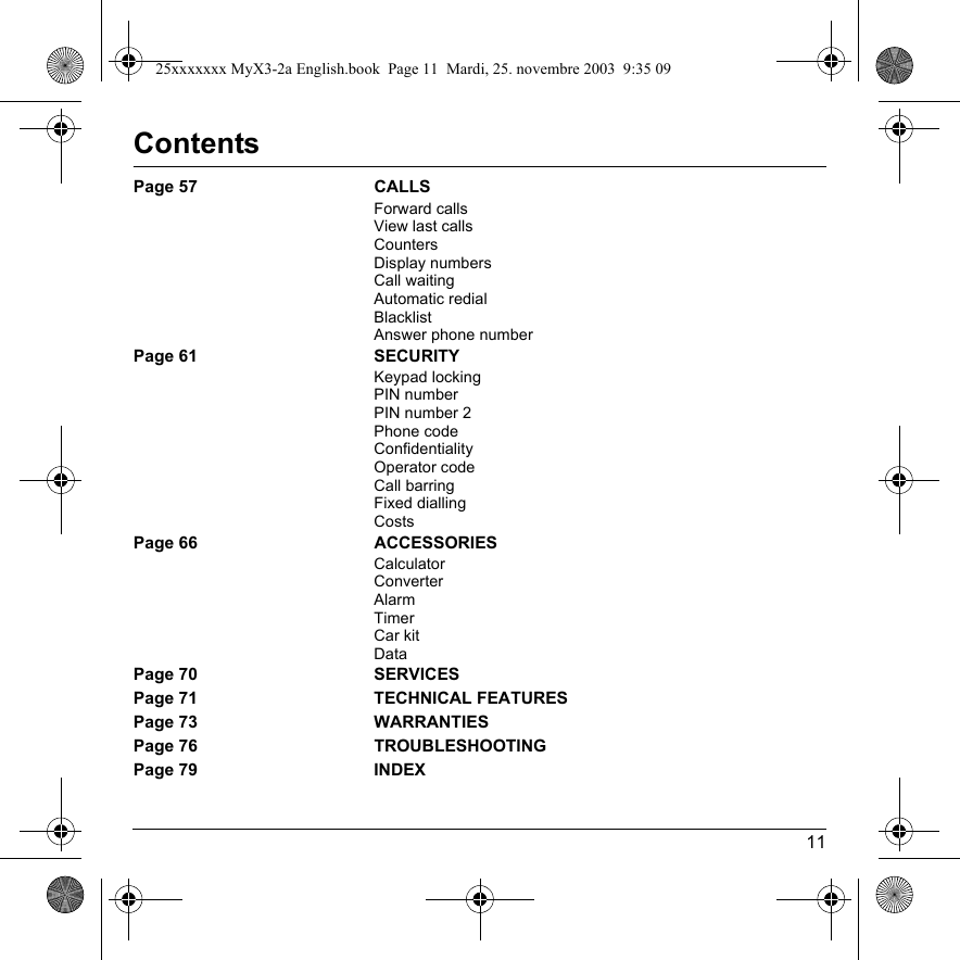 11ContentsPage 57 CALLSForward callsView last callsCountersDisplay numbersCall waitingAutomatic redialBlacklistAnswer phone numberPage 61 SECURITYKeypad lockingPIN numberPIN number 2Phone codeConfidentialityOperator codeCall barringFixed diallingCostsPage 66 ACCESSORIESCalculatorConverterAlarmTimerCar kitDataPage 70 SERVICESPage 71 TECHNICAL FEATURESPage 73 WARRANTIESPage 76 TROUBLESHOOTINGPage 79 INDEX25xxxxxxx MyX3-2a English.book  Page 11  Mardi, 25. novembre 2003  9:35 09