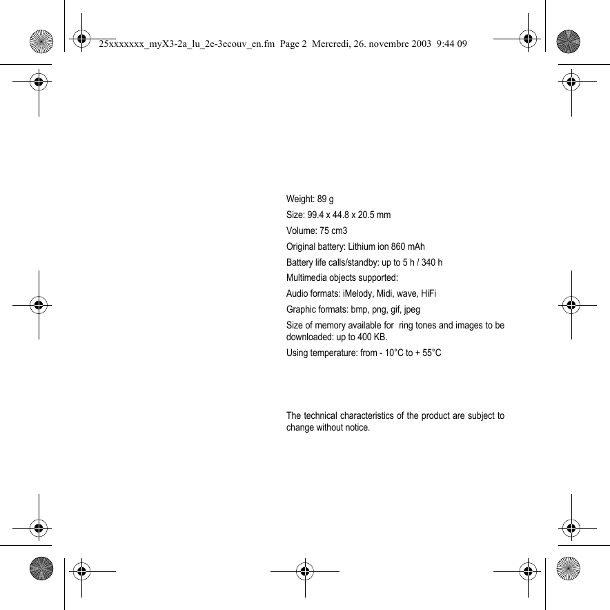 Weight: 89 gSize: 99.4 x 44.8 x 20.5 mmVolume: 75 cm3Original battery: Lithium ion 860 mAhBattery life calls/standby: up to 5 h / 340 hMultimedia objects supported:Audio formats: iMelody, Midi, wave, HiFiGraphic formats: bmp, png, gif, jpegSize of memory available for  ring tones and images to bedownloaded: up to 400 KB.Using temperature: from - 10°C to + 55°CThe technical characteristics of the product are subject tochange without notice.25xxxxxxx_myX3-2a_lu_2e-3ecouv_en.fm  Page 2  Mercredi, 26. novembre 2003  9:44 09