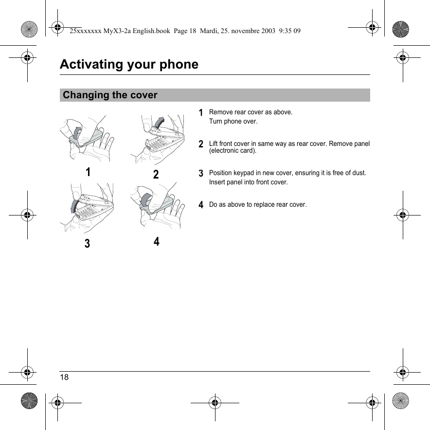 18Activating your phoneRemove rear cover as above. Turn phone over.Lift front cover in same way as rear cover. Remove panel (electronic card).Position keypad in new cover, ensuring it is free of dust. Insert panel into front cover.Do as above to replace rear cover.Changing the cover1213423425xxxxxxx MyX3-2a English.book  Page 18  Mardi, 25. novembre 2003  9:35 09