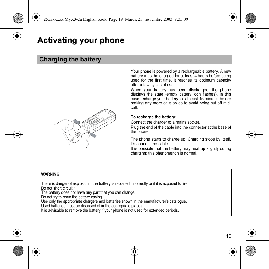 19Activating your phoneYour phone is powered by a rechargeable battery. A new battery must be charged for at least 4 hours before being used for the first time. It reaches its optimum capacity after a few cycles of use. When your battery has been discharged, the phone displays the state (empty battery icon flashes). In this case recharge your battery for at least 15 minutes before making any more calls so as to avoid being cut off mid-call.To recharge the battery:Connect the charger to a mains socket.Plug the end of the cable into the connector at the base of the phone. The phone starts to charge up. Charging stops by itself. Disconnect the cable. It is possible that the battery may heat up slightly during charging; this phenomenon is normal.Charging the batteryWARNINGThere is danger of explosion if the battery is replaced incorrectly or if it is exposed to fire.Do not short circuit it.The battery does not have any part that you can change.Do not try to open the battery casing.Use only the appropriate chargers and batteries shown in the manufacturer&apos;s catalogue.Used batteries must be disposed of in the appropriate places. It is advisable to remove the battery if your phone is not used for extended periods. 25xxxxxxx MyX3-2a English.book  Page 19  Mardi, 25. novembre 2003  9:35 09