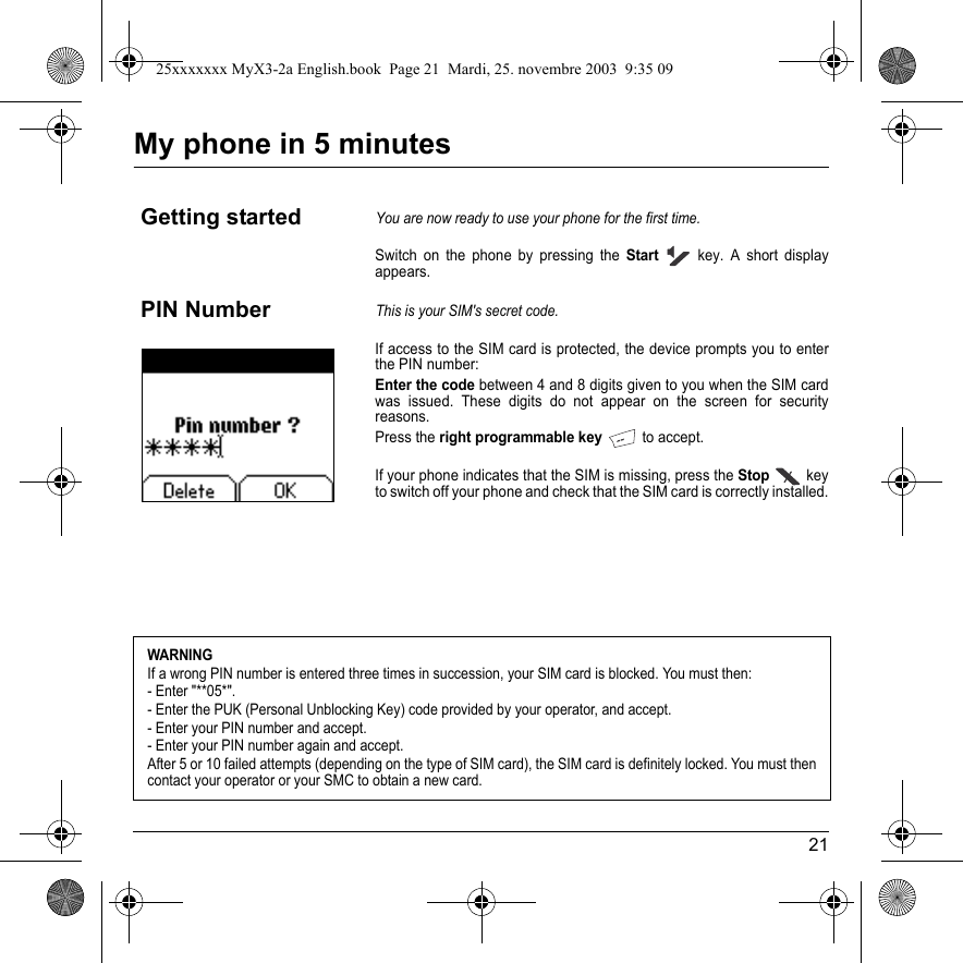 21My phone in 5 minutesSwitch on the phone by pressing the Start key. A short display appears.If access to the SIM card is protected, the device prompts you to enter the PIN number:Enter the code between 4 and 8 digits given to you when the SIM card was issued. These digits do not appear on the screen for security reasons. Press the right programmable key to accept. If your phone indicates that the SIM is missing, press the Stop key to switch off your phone and check that the SIM card is correctly installed.Getting startedYou are now ready to use your phone for the first time.PIN NumberThis is your SIM&apos;s secret code.WARNINGIf a wrong PIN number is entered three times in succession, your SIM card is blocked. You must then:- Enter &quot;**05*&quot;.- Enter the PUK (Personal Unblocking Key) code provided by your operator, and accept.- Enter your PIN number and accept. - Enter your PIN number again and accept.After 5 or 10 failed attempts (depending on the type of SIM card), the SIM card is definitely locked. You must then contact your operator or your SMC to obtain a new card. 25xxxxxxx MyX3-2a English.book  Page 21  Mardi, 25. novembre 2003  9:35 09