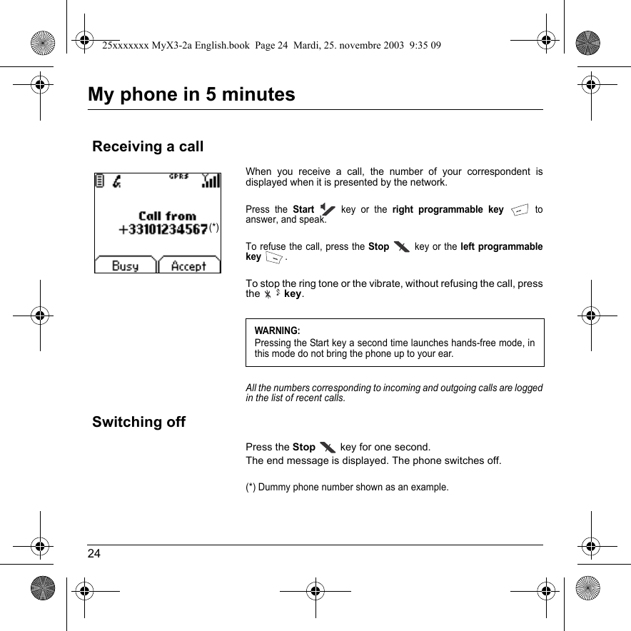 24My phone in 5 minutesWhen you receive a call, the number of your correspondent is displayed when it is presented by the network.Press the Startkey or the right programmable key to answer, and speak.To refuse the call, press the Stop key or the left programmable key.To stop the ring tone or the vibrate, without refusing the call, press the  key.All the numbers corresponding to incoming and outgoing calls are logged in the list of recent calls.Press the Stop  key for one second.The end message is displayed. The phone switches off. (*) Dummy phone number shown as an example.Receiving a callWARNING:Pressing the Start key a second time launches hands-free mode, in this mode do not bring the phone up to your ear.Switching off(*)25xxxxxxx MyX3-2a English.book  Page 24  Mardi, 25. novembre 2003  9:35 09