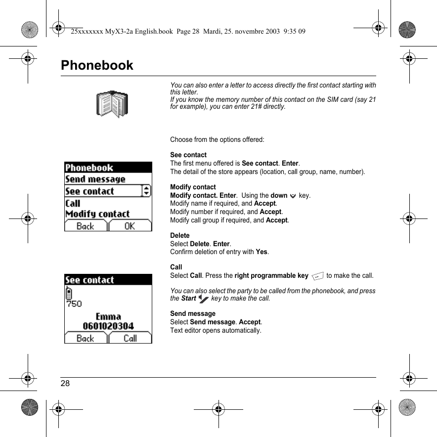 28PhonebookYou can also enter a letter to access directly the first contact starting with this letter.If you know the memory number of this contact on the SIM card (say 21 for example), you can enter 21# directly.Choose from the options offered:See contactThe first menu offered is See contact.Enter.The detail of the store appears (location, call group, name, number).Modify contactModify contact. Enter.  Using the down key.Modify name if required, and Accept.Modify number if required, and Accept.Modify call group if required, and Accept.DeleteSelect Delete.Enter.Confirm deletion of entry with Yes.CallSelect Call. Press the right programmable key to make the call.You can also select the party to be called from the phonebook, and press theStart key to make the call.Send messageSelect Send message.Accept.Text editor opens automatically.25xxxxxxx MyX3-2a English.book  Page 28  Mardi, 25. novembre 2003  9:35 09
